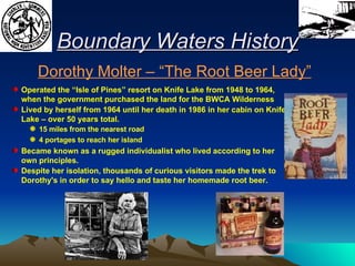 Boundary Waters History Operated the “Isle of Pines” resort on Knife Lake from 1948 to 1964, when the government purchased the land for the BWCA Wilderness Lived by herself from 1964 until her death in 1986 in her cabin on Knife Lake – over 50 years total. 15 miles from the nearest road 4 portages to reach her island Became known as a rugged individualist who lived according to her own principles.  Despite her isolation, thousands of curious visitors made the trek to Dorothy's in order to say hello and taste her homemade root beer.  Dorothy Molter – “The Root Beer Lady” 