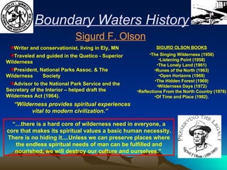 Writer and conservationist, living in Ely, MN Traveled and guided in the Quetico - Superior Wilderness President, National Parks Assoc. & The Wilderness  Society Advisor to the National Park Service and the Secretary of the Interior – helped draft the Wilderness Act (1964). “ Wilderness provides spiritual experiences vital to modern civilization.” Sigurd F. Olson Boundary Waters History “… there is a hard core of wilderness need in everyone, a core that makes its spiritual values a basic human necessity. There is no hiding it....Unless we can preserve places where the endless spiritual needs of man can be fulfilled and nourished, we will destroy our culture and ourselves."   SIGURD OLSON BOOKS The Singing Wilderness (1956) Listening Point (1958) The Lonely Land (1961) Runes of the North (1963) Open Horizons (1969) The Hidden Forest (1969) Wilderness Days (1972) Reflections From the North Country (1976) Of Time and Place (1982). 