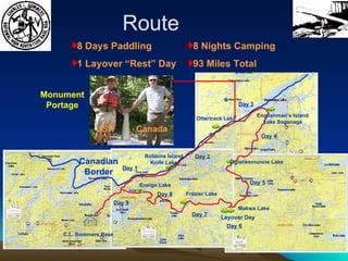 Route 8 Days Paddling 1 Layover “Rest” Day 8 Nights Camping 93 Miles Total Layover Day Canadian Border Day 1 Day 2 Day 3 Day 4 Day 5 Day 6 Day 7 Day 8 Day 9 Robbins Island Knife Lake Ottertrack Lake Englishman’s Island Lake Saganaga Ogishkemuncie Lake Makwa Lake Frazier Lake Ensign Lake C.L. Sommers Base USA Canada Monument Portage 