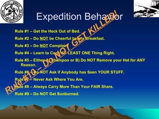 Expedition Behavior Rule #1 – Get the Heck Out of Bed. Rule #2 – Do  NOT  be Cheerful before Breakfast. Rule #3 – Do  NOT  Complain! Rule #4 – Learn to Cook AT LEAST ONE Thing Right. Rule #5 – Either A) Shampoo or B) Do NOT Remove your Hat for ANY Reason. Rule #6 – Do NOT Ask if Anybody has Seen YOUR STUFF. Rule #7 – Never Ask Where You Are. Rule #8 – Always Carry More Than Your FAIR Share. Rule #9 – Do NOT Get Sunburned. Rule #10 – Do NOT GET KILLED! 