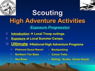 Scouting High Adventure Activities Exposure Progression Introduction     Local Troop outings. Exposure  at Local Summer Camps. Ultimate    National High Adventure Programs Philmont Scout Ranch -  Backpacking Northern Tier Base -  Canoe Treks Sea Base -  Sailing,  Scuba,  Ocean Kayak 