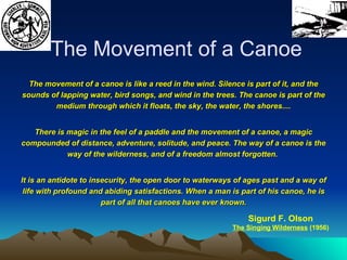 The movement of a canoe is like a reed in the wind. Silence is part of it, and the sounds of lapping water, bird songs, and wind in the trees. The canoe is part of the medium through which it floats, the sky, the water, the shores.... There is magic in the feel of a paddle and the movement of a canoe, a magic compounded of distance, adventure, solitude, and peace. The way of a canoe is the way of the wilderness, and of a freedom almost forgotten.  It is an antidote to insecurity, the open door to waterways of ages past and a way of life with profound and abiding satisfactions. When a man is part of his canoe, he is part of all that canoes have ever known. The Movement of a Canoe Sigurd F. Olson The Singing Wilderness  (1956) Paddle Wind Loon Wail Loon Yodel Loon Tremolo 