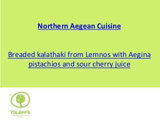 Northern Aegean Cuisine 
Breaded kalathaki from Lemnos with Aegina 
pistachios and sour cherry juice 
