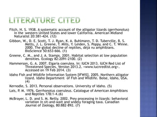Fitch, H. S. 1938. A systematic account of the alligator lizards (gerrhonotus)
in the western United States and lower California. American Midland
Naturalist 20:381-424. (12)
Gibbon, W., D. E. Scott, T. J. Ryan, K. A. Buhlmann, T. D. Tuberville, B. S.
Metts, J. L. Greene, T. Mills, Y. Leiden, S. Poppy, and C. T. Winne.
2000. The global decline of reptiles, déjà vu amphibians.
BioScience 50:653-666. (1)
Greene, C. M., and J. A. Stamps. 2001. Habitat selection at low population
densities. Ecology 82:2091-2100. (2)
Hammerson, G. A. 2007. Elgaria coerulea. In: IUCN 2013. IUCN Red List of
Threatened Species. Version 2013.2. <www.iucnredlist.org>.
Accessed on 19 Feb 2014. (3)
Idaho Fish and Wildlife Information System [IFWIS]. 2005. Northern alligator
lizard. Idaho Department of Fish and Wildlife. Boise, Idaho, USA.
(4)
Kernodle, S. 2013. Personal observations. University of Idaho. (5)
Lais, P. M. 1976. Gerrhonotus coeruleus. Catalogue of American Amphibians
and Reptiles 178:1-4.(6)
McBrayer, L. D. and S. M. Reilly. 2002. Prey processing in lizards: behavioral
variation in sit-and-wait and widely foraging taxa. Canadian
Journal of Zoology, 80:882-892. (7)
 