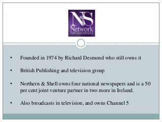 • Founded in 1974 by Richard Desmond who still owns it
• British Publishing and television group
• Northern & Shell owns four national newspapers and is a 50
per cent joint venture partner in two more in Ireland.
• Also broadcasts in television, and owns Channel 5
 