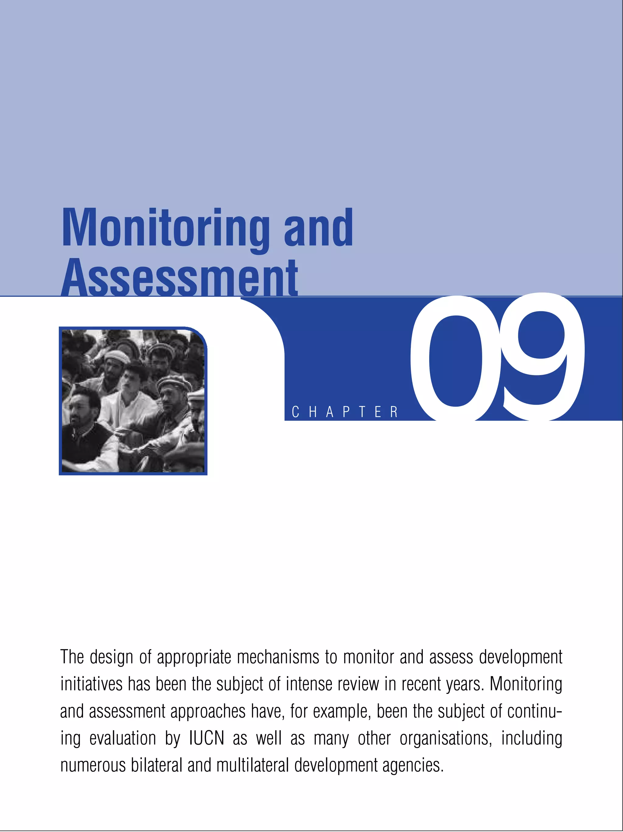 C H A P T E R 09
The design of appropriate mechanisms to monitor and assess development
initiatives has been the subject of intense review in recent years. Monitoring
and assessment approaches have, for example, been the subject of continu-
ing evaluation by IUCN as well as many other organisations, including
numerous bilateral and multilateral development agencies.
Monitoring and
Assessment
 