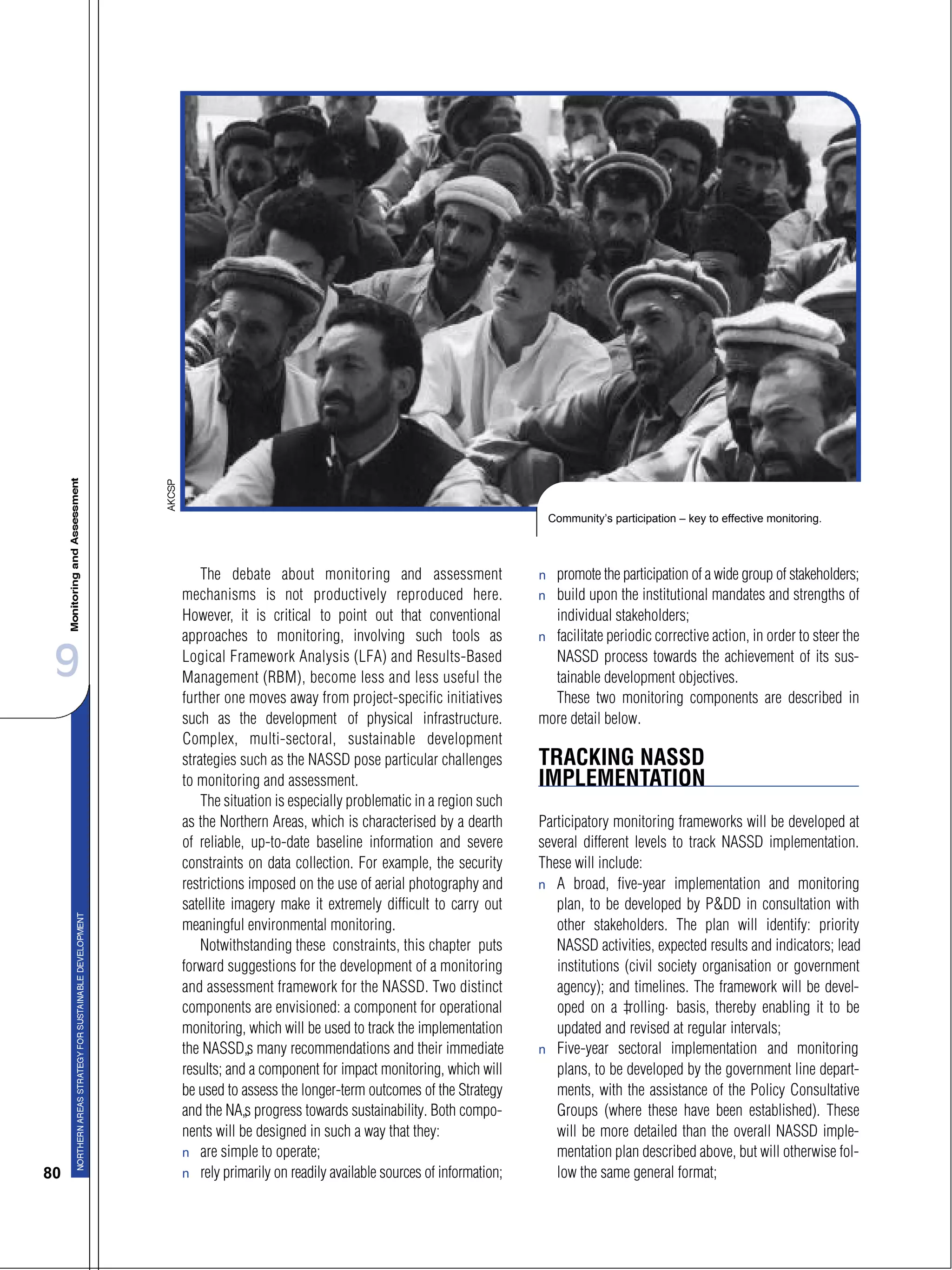 9
80
The debate about monitoring and assessment
mechanisms is not productively reproduced here.
However, it is critical to point out that conventional
approaches to monitoring, involving such tools as
Logical Framework Analysis (LFA) and Results-Based
Management (RBM), become less and less useful the
further one moves away from project-specific initiatives
such as the development of physical infrastructure.
Complex, multi-sectoral, sustainable development
strategies such as the NASSD pose particular challenges
to monitoring and assessment.
The situation is especially problematic in a region such
as the Northern Areas, which is characterised by a dearth
of reliable, up-to-date baseline information and severe
constraints on data collection. For example, the security
restrictions imposed on the use of aerial photography and
satellite imagery make it extremely difficult to carry out
meaningful environmental monitoring.
Notwithstanding these constraints, this chapter puts
forward suggestions for the development of a monitoring
and assessment framework for the NASSD. Two distinct
components are envisioned: a component for operational
monitoring, which will be used to track the implementation
the NASSD’s many recommendations and their immediate
results; and a component for impact monitoring, which will
be used to assess the longer-term outcomes of the Strategy
and the NA’s progress towards sustainability. Both compo-
nents will be designed in such a way that they:
s are simple to operate;
s rely primarily on readily available sources of information;
s promote the participation of a wide group of stakeholders;
s build upon the institutional mandates and strengths of
individual stakeholders;
s facilitate periodic corrective action, in order to steer the
NASSD process towards the achievement of its sus-
tainable development objectives.
These two monitoring components are described in
more detail below.
TRACKING NASSD
IMPLEMENTATION
Participatory monitoring frameworks will be developed at
several different levels to track NASSD implementation.
These will include:
s A broad, five-year implementation and monitoring
plan, to be developed by P&DD in consultation with
other stakeholders. The plan will identify: priority
NASSD activities, expected results and indicators; lead
institutions (civil society organisation or government
agency); and timelines. The framework will be devel-
oped on a “rolling” basis, thereby enabling it to be
updated and revised at regular intervals;
s Five-year sectoral implementation and monitoring
plans, to be developed by the government line depart-
ments, with the assistance of the Policy Consultative
Groups (where these have been established). These
will be more detailed than the overall NASSD imple-
mentation plan described above, but will otherwise fol-
low the same general format;
Community’s participation – key to effective monitoring.
 
