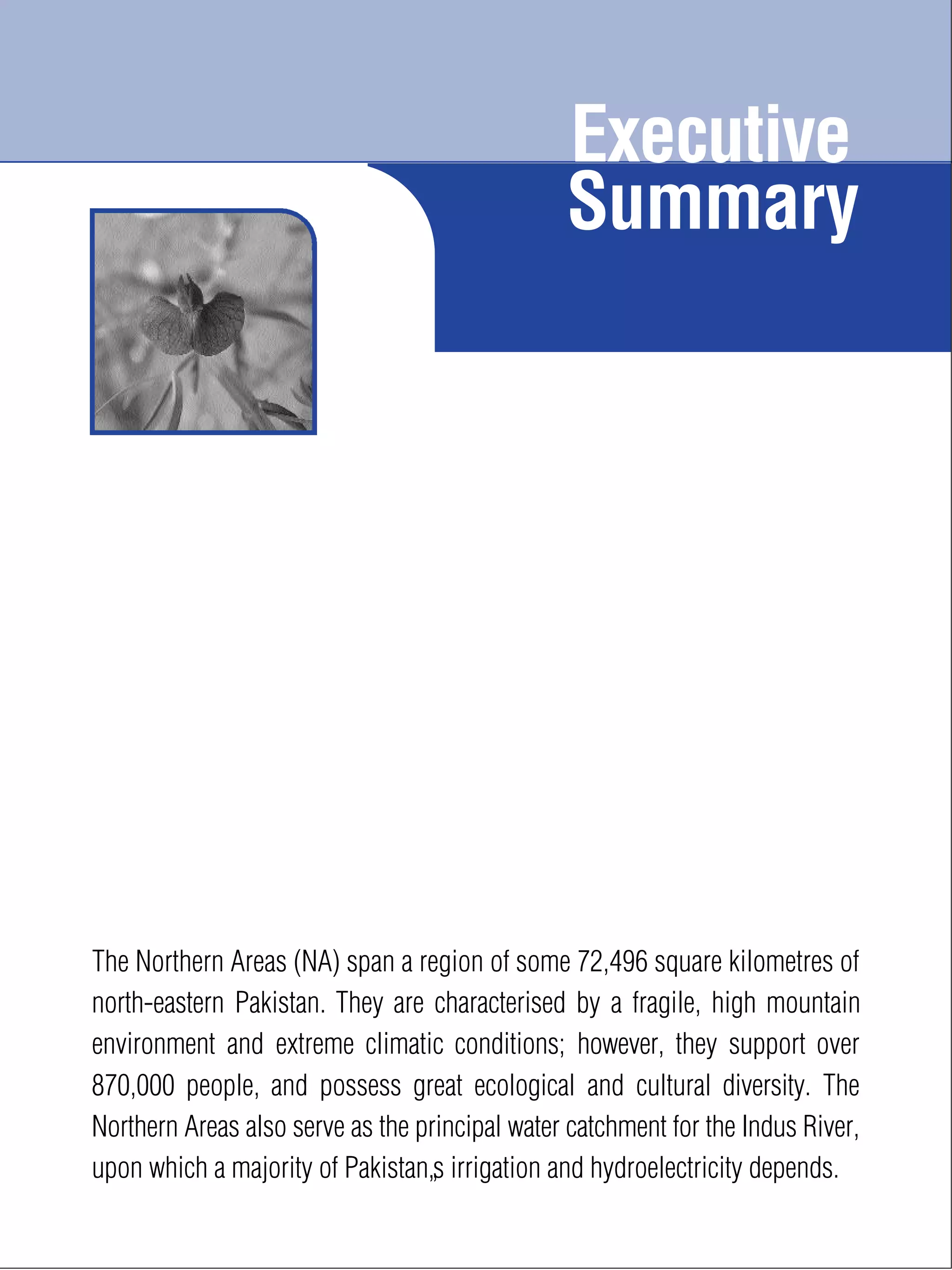 Executive
Summary
xvii
The Northern Areas (NA) span a region of some 72,496 square kilometres of
north-eastern Pakistan. They are characterised by a fragile, high mountain
environment and extreme climatic conditions; however, they support over
870,000 people, and possess great ecological and cultural diversity. The
Northern Areas also serve as the principal water catchment for the Indus River,
upon which a majority of Pakistan’s irrigation and hydroelectricity depends.
 