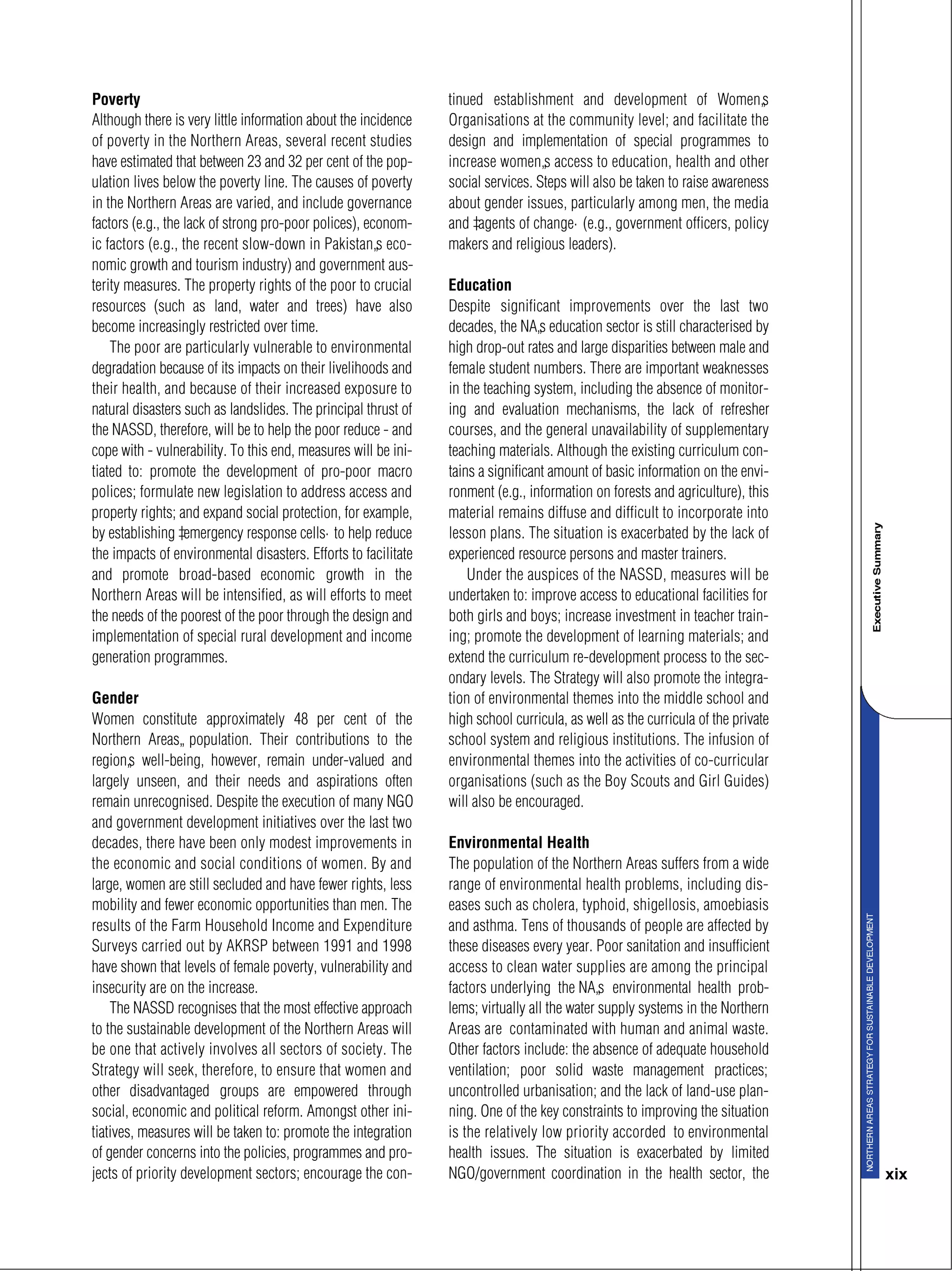 xix
Poverty
Although there is very little information about the incidence
of poverty in the Northern Areas, several recent studies
have estimated that between 23 and 32 per cent of the pop-
ulation lives below the poverty line. The causes of poverty
in the Northern Areas are varied, and include governance
factors (e.g., the lack of strong pro-poor polices), econom-
ic factors (e.g., the recent slow-down in Pakistan’s eco-
nomic growth and tourism industry) and government aus-
terity measures. The property rights of the poor to crucial
resources (such as land, water and trees) have also
become increasingly restricted over time.
The poor are particularly vulnerable to environmental
degradation because of its impacts on their livelihoods and
their health, and because of their increased exposure to
natural disasters such as landslides. The principal thrust of
the NASSD, therefore, will be to help the poor reduce - and
cope with - vulnerability. To this end, measures will be ini-
tiated to: promote the development of pro-poor macro
polices; formulate new legislation to address access and
property rights; and expand social protection, for example,
by establishing “emergency response cells” to help reduce
the impacts of environmental disasters. Efforts to facilitate
and promote broad-based economic growth in the
Northern Areas will be intensified, as will efforts to meet
the needs of the poorest of the poor through the design and
implementation of special rural development and income
generation programmes.
Gender
Women constitute approximately 48 per cent of the
Northern Areas’ population. Their contributions to the
region’s well-being, however, remain under-valued and
largely unseen, and their needs and aspirations often
remain unrecognised. Despite the execution of many NGO
and government development initiatives over the last two
decades, there have been only modest improvements in
the economic and social conditions of women. By and
large, women are still secluded and have fewer rights, less
mobility and fewer economic opportunities than men. The
results of the Farm Household Income and Expenditure
Surveys carried out by AKRSP between 1991 and 1998
have shown that levels of female poverty, vulnerability and
insecurity are on the increase.
The NASSD recognises that the most effective approach
to the sustainable development of the Northern Areas will
be one that actively involves all sectors of society. The
Strategy will seek, therefore, to ensure that women and
other disadvantaged groups are empowered through
social, economic and political reform. Amongst other ini-
tiatives, measures will be taken to: promote the integration
of gender concerns into the policies, programmes and pro-
jects of priority development sectors; encourage the con-
tinued establishment and development of Women’s
Organisations at the community level; and facilitate the
design and implementation of special programmes to
increase women’s access to education, health and other
social services. Steps will also be taken to raise awareness
about gender issues, particularly among men, the media
and “agents of change” (e.g., government officers, policy
makers and religious leaders).
Education
Despite significant improvements over the last two
decades, the NA’s education sector is still characterised by
high drop-out rates and large disparities between male and
female student numbers. There are important weaknesses
in the teaching system, including the absence of monitor-
ing and evaluation mechanisms, the lack of refresher
courses, and the general unavailability of supplementary
teaching materials. Although the existing curriculum con-
tains a significant amount of basic information on the envi-
ronment (e.g., information on forests and agriculture), this
material remains diffuse and difficult to incorporate into
lesson plans. The situation is exacerbated by the lack of
experienced resource persons and master trainers.
Under the auspices of the NASSD, measures will be
undertaken to: improve access to educational facilities for
both girls and boys; increase investment in teacher train-
ing; promote the development of learning materials; and
extend the curriculum re-development process to the sec-
ondary levels. The Strategy will also promote the integra-
tion of environmental themes into the middle school and
high school curricula, as well as the curricula of the private
school system and religious institutions. The infusion of
environmental themes into the activities of co-curricular
organisations (such as the Boy Scouts and Girl Guides)
will also be encouraged.
Environmental Health
The population of the Northern Areas suffers from a wide
range of environmental health problems, including dis-
eases such as cholera, typhoid, shigellosis, amoebiasis
and asthma. Tens of thousands of people are affected by
these diseases every year. Poor sanitation and insufficient
access to clean water supplies are among the principal
factors underlying the NA’s environmental health prob-
lems; virtually all the water supply systems in the Northern
Areas are contaminated with human and animal waste.
Other factors include: the absence of adequate household
ventilation; poor solid waste management practices;
uncontrolled urbanisation; and the lack of land-use plan-
ning. One of the key constraints to improving the situation
is the relatively low priority accorded to environmental
health issues. The situation is exacerbated by limited
NGO/government coordination in the health sector, the
 