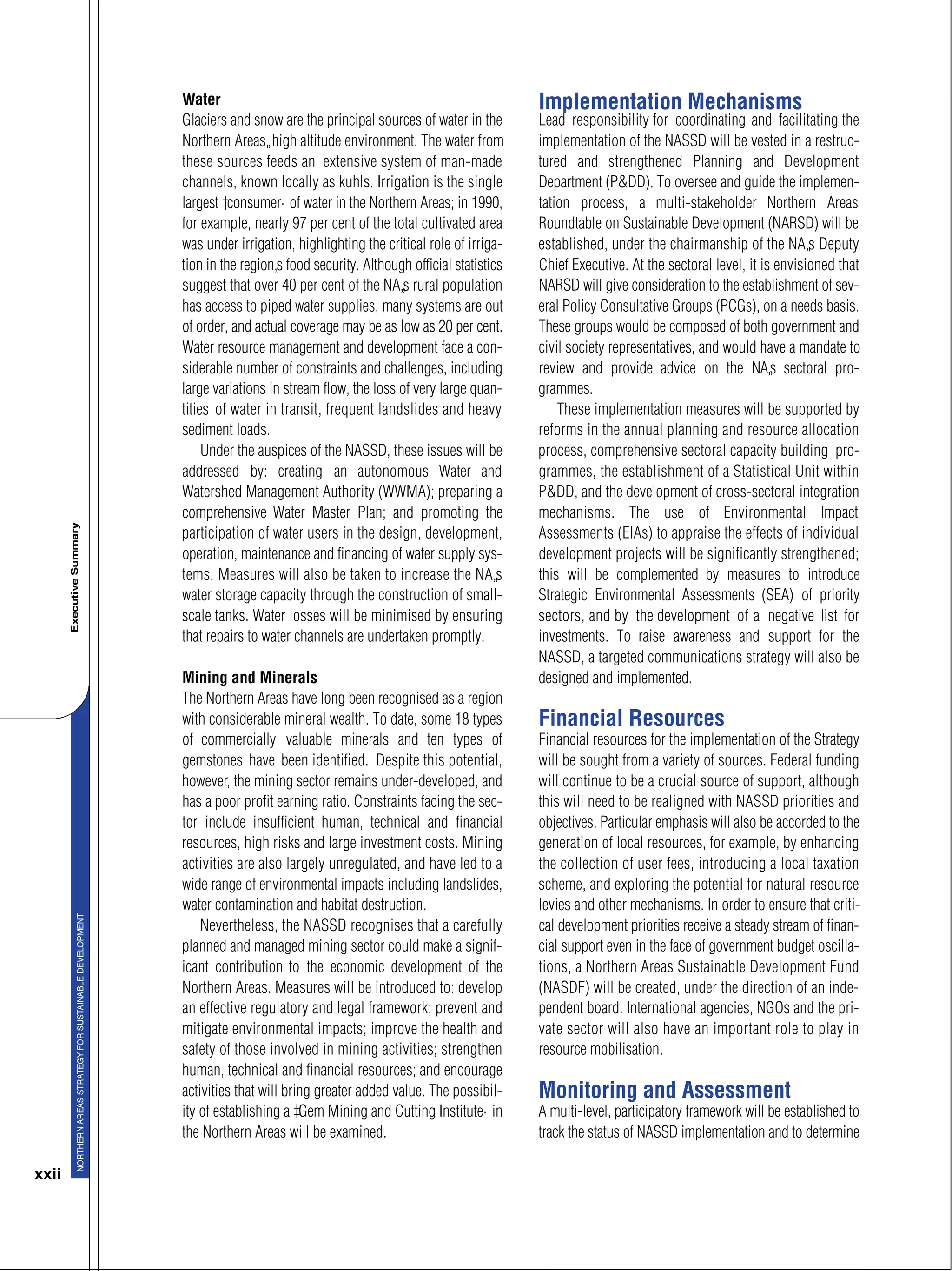 xxii
Water
Glaciers and snow are the principal sources of water in the
Northern Areas’ high altitude environment. The water from
these sources feeds an extensive system of man-made
channels, known locally as kuhls. Irrigation is the single
largest “consumer” of water in the Northern Areas; in 1990,
for example, nearly 97 per cent of the total cultivated area
was under irrigation, highlighting the critical role of irriga-
tion in the region’s food security. Although official statistics
suggest that over 40 per cent of the NA’s rural population
has access to piped water supplies, many systems are out
of order, and actual coverage may be as low as 20 per cent.
Water resource management and development face a con-
siderable number of constraints and challenges, including
large variations in stream flow, the loss of very large quan-
tities of water in transit, frequent landslides and heavy
sediment loads.
Under the auspices of the NASSD, these issues will be
addressed by: creating an autonomous Water and
Watershed Management Authority (WWMA); preparing a
comprehensive Water Master Plan; and promoting the
participation of water users in the design, development,
operation, maintenance and financing of water supply sys-
tems. Measures will also be taken to increase the NA’s
water storage capacity through the construction of small-
scale tanks. Water losses will be minimised by ensuring
that repairs to water channels are undertaken promptly.
Mining and Minerals
The Northern Areas have long been recognised as a region
with considerable mineral wealth. To date, some 18 types
of commercially valuable minerals and ten types of
gemstones have been identified. Despite this potential,
however, the mining sector remains under-developed, and
has a poor profit earning ratio. Constraints facing the sec-
tor include insufficient human, technical and financial
resources, high risks and large investment costs. Mining
activities are also largely unregulated, and have led to a
wide range of environmental impacts including landslides,
water contamination and habitat destruction.
Nevertheless, the NASSD recognises that a carefully
planned and managed mining sector could make a signif-
icant contribution to the economic development of the
Northern Areas. Measures will be introduced to: develop
an effective regulatory and legal framework; prevent and
mitigate environmental impacts; improve the health and
safety of those involved in mining activities; strengthen
human, technical and financial resources; and encourage
activities that will bring greater added value. The possibil-
ity of establishing a “Gem Mining and Cutting Institute” in
the Northern Areas will be examined.
Implementation Mechanisms
Lead responsibility for coordinating and facilitating the
implementation of the NASSD will be vested in a restruc-
tured and strengthened Planning and Development
Department (P&DD). To oversee and guide the implemen-
tation process, a multi-stakeholder Northern Areas
Roundtable on Sustainable Development (NARSD) will be
established, under the chairmanship of the NA’s Deputy
Chief Executive. At the sectoral level, it is envisioned that
NARSD will give consideration to the establishment of sev-
eral Policy Consultative Groups (PCGs), on a needs basis.
These groups would be composed of both government and
civil society representatives, and would have a mandate to
review and provide advice on the NA’s sectoral pro-
grammes.
These implementation measures will be supported by
reforms in the annual planning and resource allocation
process, comprehensive sectoral capacity building pro-
grammes, the establishment of a Statistical Unit within
P&DD, and the development of cross-sectoral integration
mechanisms. The use of Environmental Impact
Assessments (EIAs) to appraise the effects of individual
development projects will be significantly strengthened;
this will be complemented by measures to introduce
Strategic Environmental Assessments (SEA) of priority
sectors, and by the development of a negative list for
investments. To raise awareness and support for the
NASSD, a targeted communications strategy will also be
designed and implemented.
Financial Resources
Financial resources for the implementation of the Strategy
will be sought from a variety of sources. Federal funding
will continue to be a crucial source of support, although
this will need to be realigned with NASSD priorities and
objectives. Particular emphasis will also be accorded to the
generation of local resources, for example, by enhancing
the collection of user fees, introducing a local taxation
scheme, and exploring the potential for natural resource
levies and other mechanisms. In order to ensure that criti-
cal development priorities receive a steady stream of finan-
cial support even in the face of government budget oscilla-
tions, a Northern Areas Sustainable Development Fund
(NASDF) will be created, under the direction of an inde-
pendent board. International agencies, NGOs and the pri-
vate sector will also have an important role to play in
resource mobilisation.
Monitoring and Assessment
A multi-level, participatory framework will be established to
track the status of NASSD implementation and to determine
 