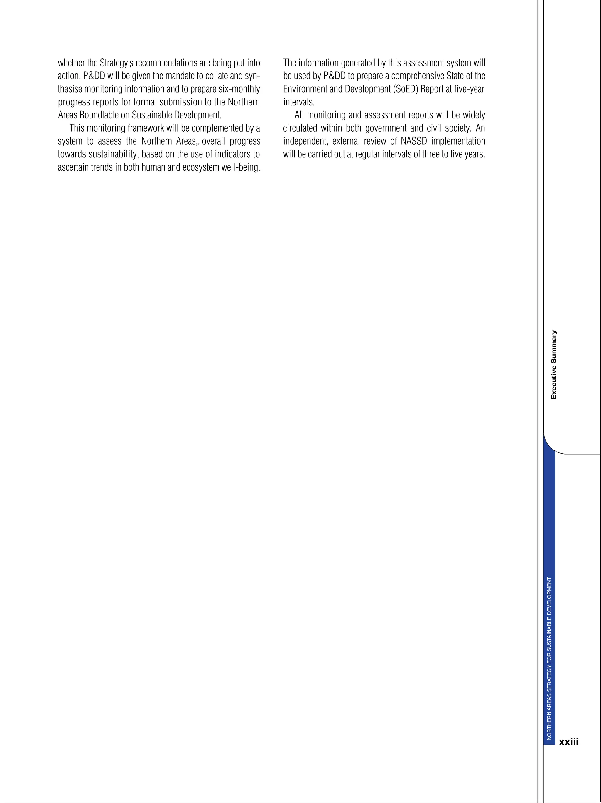 xxiii
whether the Strategy’s recommendations are being put into
action. P&DD will be given the mandate to collate and syn-
thesise monitoring information and to prepare six-monthly
progress reports for formal submission to the Northern
Areas Roundtable on Sustainable Development.
This monitoring framework will be complemented by a
system to assess the Northern Areas’ overall progress
towards sustainability, based on the use of indicators to
ascertain trends in both human and ecosystem well-being.
The information generated by this assessment system will
be used by P&DD to prepare a comprehensive State of the
Environment and Development (SoED) Report at five-year
intervals.
All monitoring and assessment reports will be widely
circulated within both government and civil society. An
independent, external review of NASSD implementation
will be carried out at regular intervals of three to five years.
 