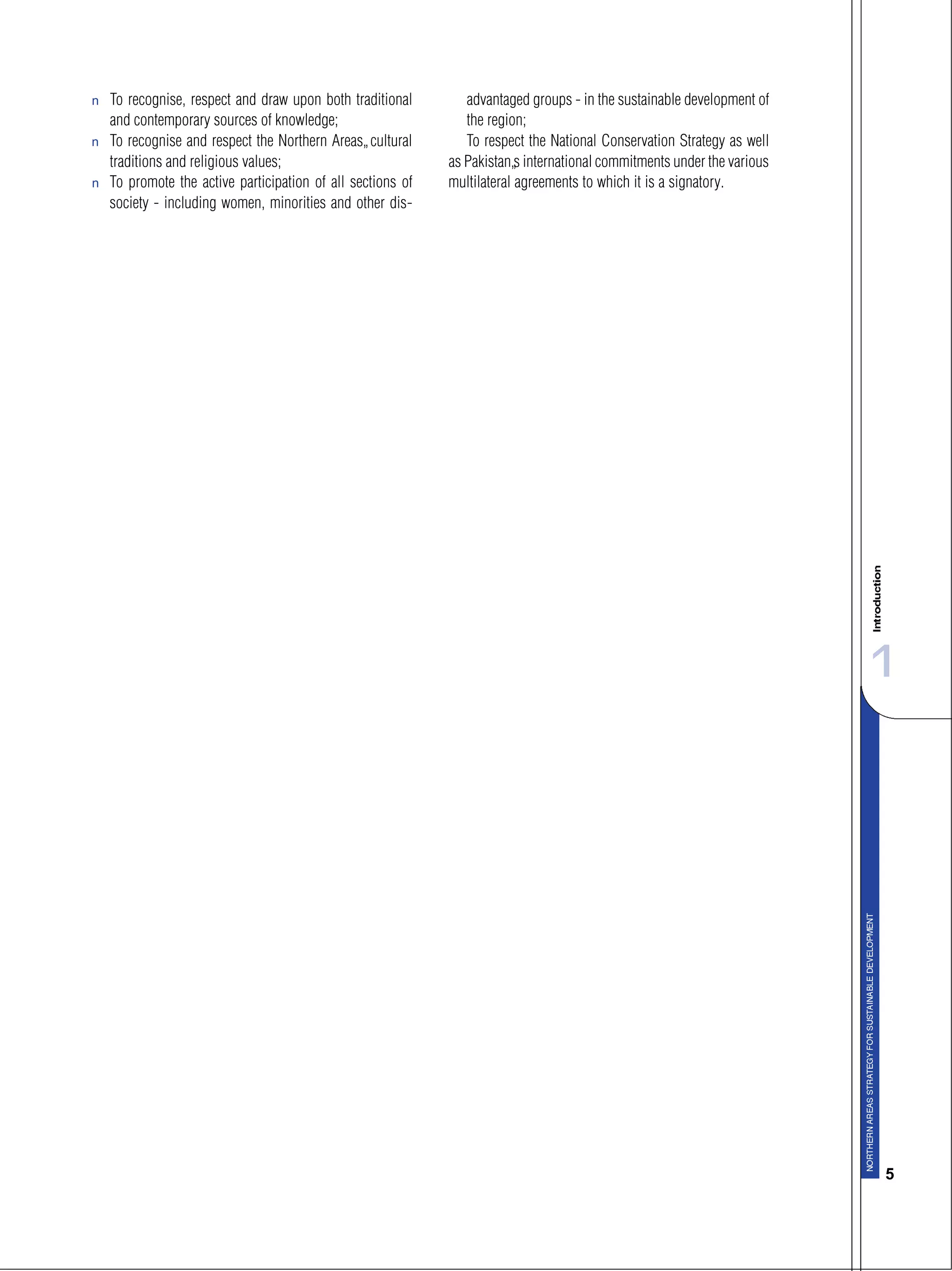 11
5
s To recognise, respect and draw upon both traditional
and contemporary sources of knowledge;
s To recognise and respect the Northern Areas’ cultural
traditions and religious values;
s To promote the active participation of all sections of
society - including women, minorities and other dis-
advantaged groups - in the sustainable development of
the region;
To respect the National Conservation Strategy as well
as Pakistan’s international commitments under the various
multilateral agreements to which it is a signatory.
 