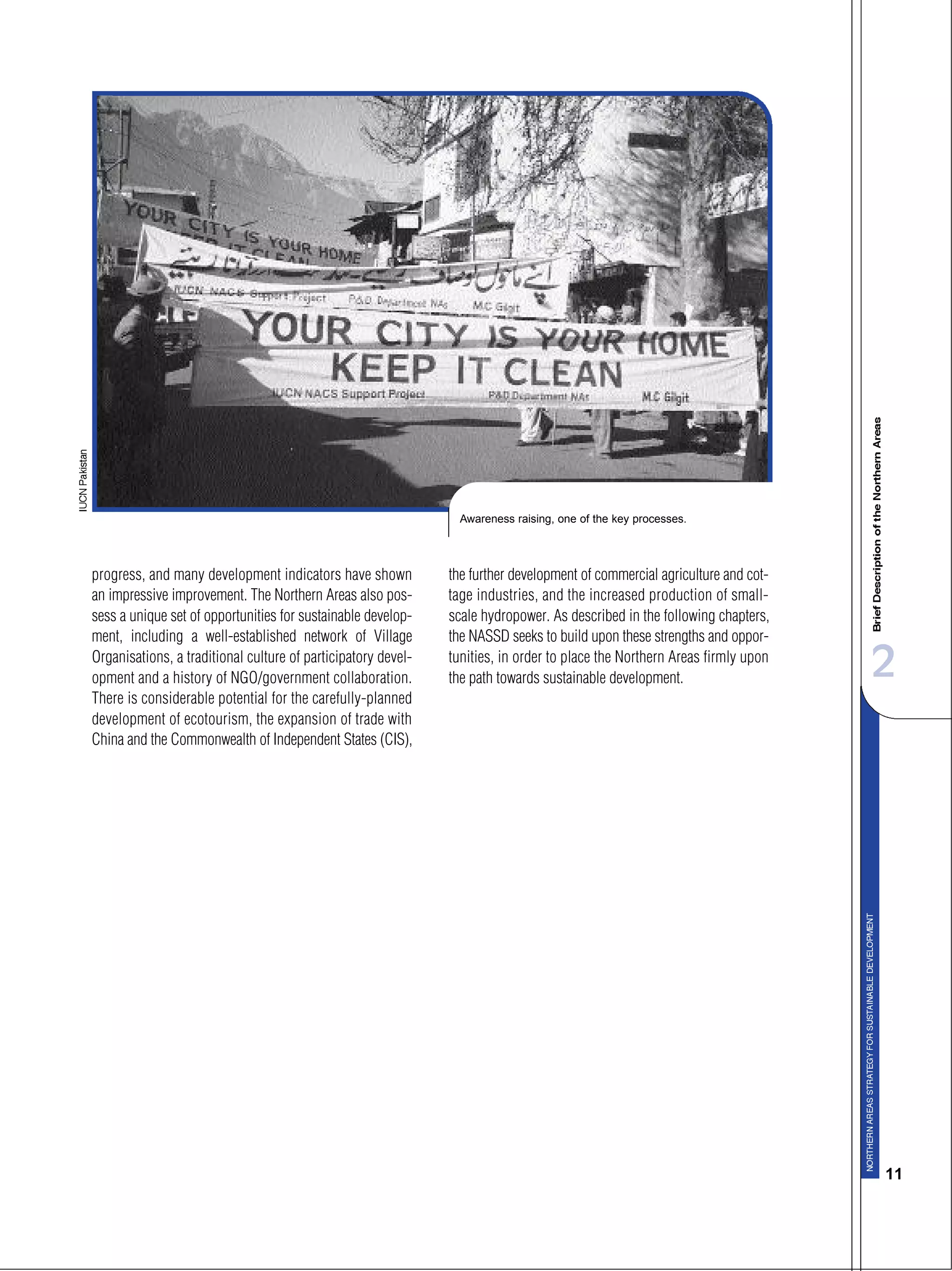 2
11
progress, and many development indicators have shown
an impressive improvement. The Northern Areas also pos-
sess a unique set of opportunities for sustainable develop-
ment, including a well-established network of Village
Organisations, a traditional culture of participatory devel-
opment and a history of NGO/government collaboration.
There is considerable potential for the carefully-planned
development of ecotourism, the expansion of trade with
China and the Commonwealth of Independent States (CIS),
the further development of commercial agriculture and cot-
tage industries, and the increased production of small-
scale hydropower. As described in the following chapters,
the NASSD seeks to build upon these strengths and oppor-
tunities, in order to place the Northern Areas firmly upon
the path towards sustainable development.
Awareness raising, one of the key processes.
 