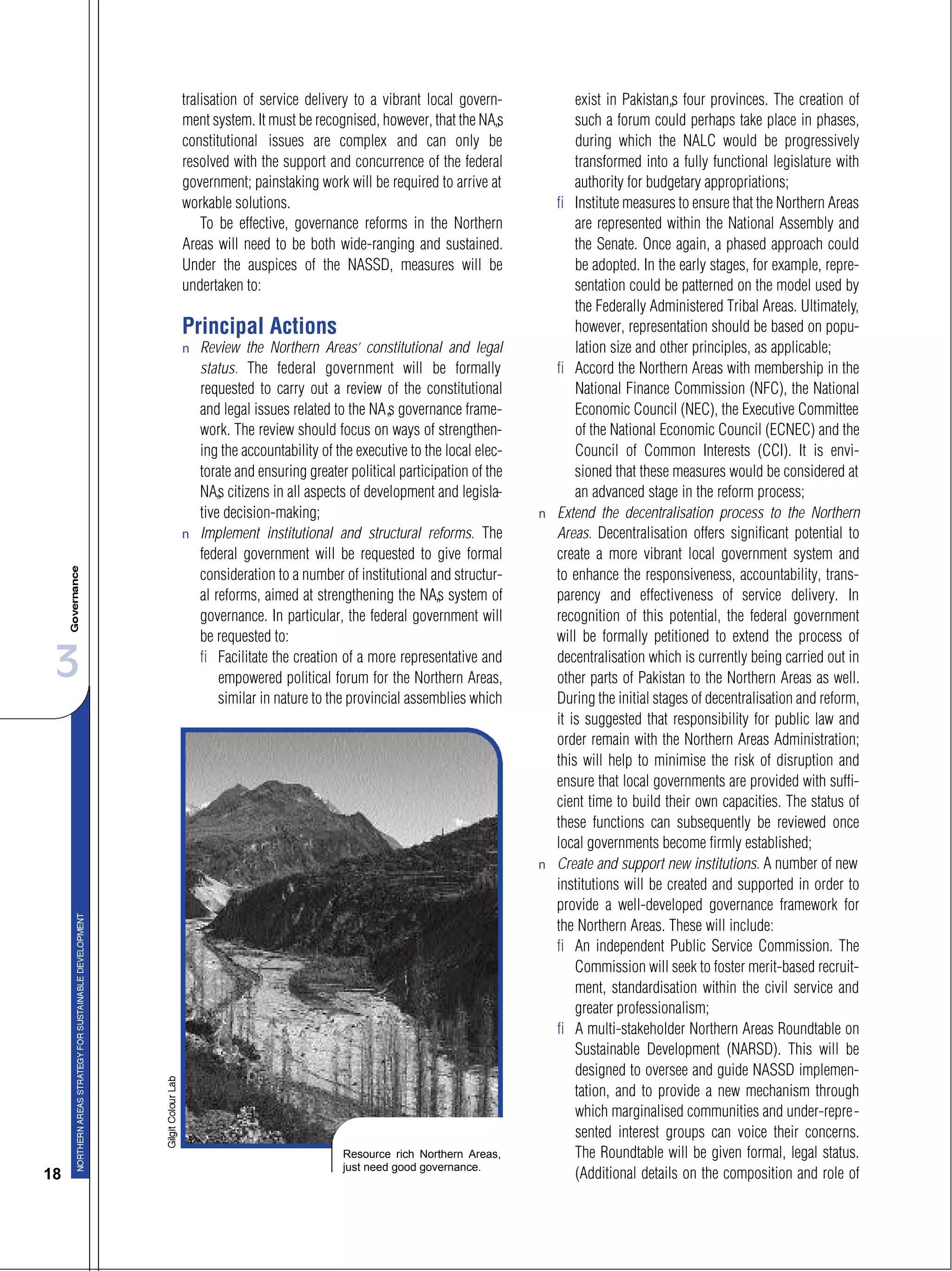 3
18
tralisation of service delivery to a vibrant local govern-
ment system. It must be recognised, however, that the NA’s
constitutional issues are complex and can only be
resolved with the support and concurrence of the federal
government; painstaking work will be required to arrive at
workable solutions.
To be effective, governance reforms in the Northern
Areas will need to be both wide-ranging and sustained.
Under the auspices of the NASSD, measures will be
undertaken to:
Principal Actions
s Review the Northern Areas’ constitutional and legal
status. The federal government will be formally
requested to carry out a review of the constitutional
and legal issues related to the NA’s governance frame-
work. The review should focus on ways of strengthen-
ing the accountability of the executive to the local elec-
torate and ensuring greater political participation of the
NA’s citizens in all aspects of development and legisla-
tive decision-making;
s Implement institutional and structural reforms. The
federal government will be requested to give formal
consideration to a number of institutional and structur-
al reforms, aimed at strengthening the NA’s system of
governance. In particular, the federal government will
be requested to:
– Facilitate the creation of a more representative and
empowered political forum for the Northern Areas,
similar in nature to the provincial assemblies which
exist in Pakistan’s four provinces. The creation of
such a forum could perhaps take place in phases,
during which the NALC would be progressively
transformed into a fully functional legislature with
authority for budgetary appropriations;
– Institute measures to ensure that the Northern Areas
are represented within the National Assembly and
the Senate. Once again, a phased approach could
be adopted. In the early stages, for example, repre-
sentation could be patterned on the model used by
the Federally Administered Tribal Areas. Ultimately,
however, representation should be based on popu-
lation size and other principles, as applicable;
– Accord the Northern Areas with membership in the
National Finance Commission (NFC), the National
Economic Council (NEC), the Executive Committee
of the National Economic Council (ECNEC) and the
Council of Common Interests (CCI). It is envi-
sioned that these measures would be considered at
an advanced stage in the reform process;
s Extend the decentralisation process to the Northern
Areas. Decentralisation offers significant potential to
create a more vibrant local government system and
to enhance the responsiveness, accountability, trans-
parency and effectiveness of service delivery. In
recognition of this potential, the federal government
will be formally petitioned to extend the process of
decentralisation which is currently being carried out in
other parts of Pakistan to the Northern Areas as well.
During the initial stages of decentralisation and reform,
it is suggested that responsibility for public law and
order remain with the Northern Areas Administration;
this will help to minimise the risk of disruption and
ensure that local governments are provided with suffi-
cient time to build their own capacities. The status of
these functions can subsequently be reviewed once
local governments become firmly established;
s Create and support new institutions. A number of new
institutions will be created and supported in order to
provide a well-developed governance framework for
the Northern Areas. These will include:
– An independent Public Service Commission. The
Commission will seek to foster merit-based recruit-
ment, standardisation within the civil service and
greater professionalism;
– A multi-stakeholder Northern Areas Roundtable on
Sustainable Development (NARSD). This will be
designed to oversee and guide NASSD implemen-
tation, and to provide a new mechanism through
which marginalised communities and under-repre-
sented interest groups can voice their concerns.
The Roundtable will be given formal, legal status.
(Additional details on the composition and role of
Resource rich Northern Areas,
just need good governance.
 