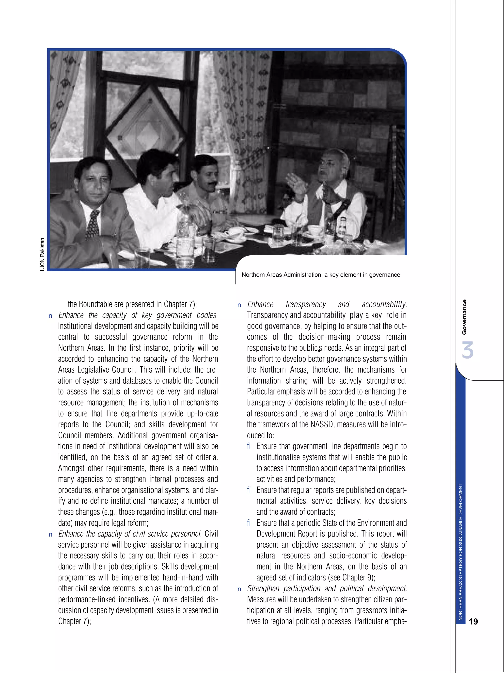 3
19
the Roundtable are presented in Chapter 7);
s Enhance the capacity of key government bodies.
Institutional development and capacity building will be
central to successful governance reform in the
Northern Areas. In the first instance, priority will be
accorded to enhancing the capacity of the Northern
Areas Legislative Council. This will include: the cre-
ation of systems and databases to enable the Council
to assess the status of service delivery and natural
resource management; the institution of mechanisms
to ensure that line departments provide up-to-date
reports to the Council; and skills development for
Council members. Additional government organisa-
tions in need of institutional development will also be
identified, on the basis of an agreed set of criteria.
Amongst other requirements, there is a need within
many agencies to strengthen internal processes and
procedures, enhance organisational systems, and clar-
ify and re-define institutional mandates; a number of
these changes (e.g., those regarding institutional man-
date) may require legal reform;
s Enhance the capacity of civil service personnel. Civil
service personnel will be given assistance in acquiring
the necessary skills to carry out their roles in accor-
dance with their job descriptions. Skills development
programmes will be implemented hand-in-hand with
other civil service reforms, such as the introduction of
performance-linked incentives. (A more detailed dis-
cussion of capacity development issues is presented in
Chapter 7);
s Enhance transparency and accountability.
Transparency and accountability play a key role in
good governance, by helping to ensure that the out-
comes of the decision-making process remain
responsive to the public’s needs. As an integral part of
the effort to develop better governance systems within
the Northern Areas, therefore, the mechanisms for
information sharing will be actively strengthened.
Particular emphasis will be accorded to enhancing the
transparency of decisions relating to the use of natur-
al resources and the award of large contracts. Within
the framework of the NASSD, measures will be intro-
duced to:
– Ensure that government line departments begin to
institutionalise systems that will enable the public
to access information about departmental priorities,
activities and performance;
– Ensure that regular reports are published on depart-
mental activities, service delivery, key decisions
and the award of contracts;
– Ensure that a periodic State of the Environment and
Development Report is published. This report will
present an objective assessment of the status of
natural resources and socio-economic develop-
ment in the Northern Areas, on the basis of an
agreed set of indicators (see Chapter 9);
s Strengthen participation and political development.
Measures will be undertaken to strengthen citizen par-
ticipation at all levels, ranging from grassroots initia-
tives to regional political processes. Particular empha-
Northern Areas Administration, a key element in governance
 