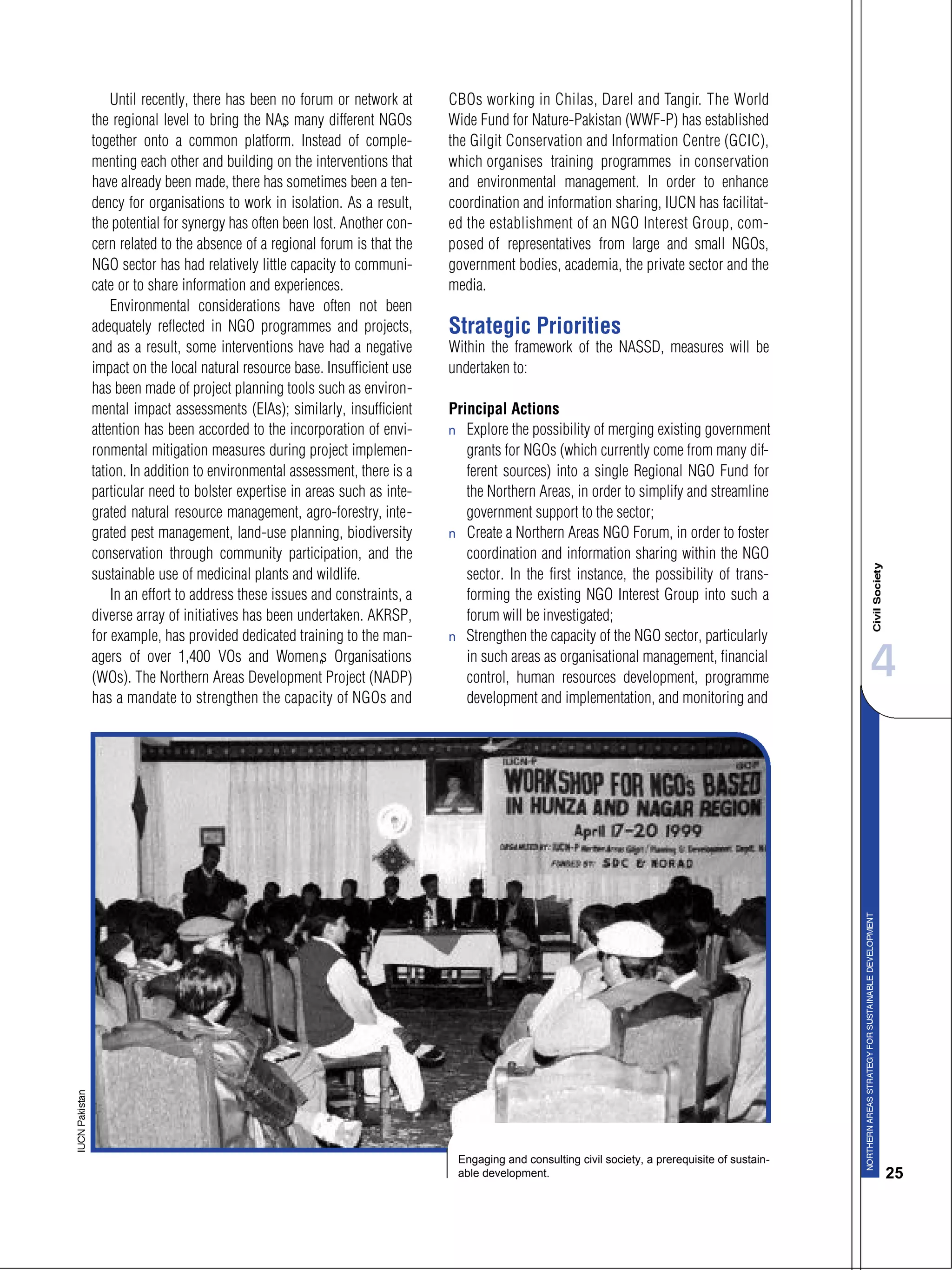 4
25
Until recently, there has been no forum or network at
the regional level to bring the NA’s many different NGOs
together onto a common platform. Instead of comple-
menting each other and building on the interventions that
have already been made, there has sometimes been a ten-
dency for organisations to work in isolation. As a result,
the potential for synergy has often been lost. Another con-
cern related to the absence of a regional forum is that the
NGO sector has had relatively little capacity to communi-
cate or to share information and experiences.
Environmental considerations have often not been
adequately reflected in NGO programmes and projects,
and as a result, some interventions have had a negative
impact on the local natural resource base. Insufficient use
has been made of project planning tools such as environ-
mental impact assessments (EIAs); similarly, insufficient
attention has been accorded to the incorporation of envi-
ronmental mitigation measures during project implemen-
tation. In addition to environmental assessment, there is a
particular need to bolster expertise in areas such as inte-
grated natural resource management, agro-forestry, inte-
grated pest management, land-use planning, biodiversity
conservation through community participation, and the
sustainable use of medicinal plants and wildlife.
In an effort to address these issues and constraints, a
diverse array of initiatives has been undertaken. AKRSP,
for example, has provided dedicated training to the man-
agers of over 1,400 VOs and Women’s Organisations
(WOs). The Northern Areas Development Project (NADP)
has a mandate to strengthen the capacity of NGOs and
CBOs working in Chilas, Darel and Tangir. The World
Wide Fund for Nature-Pakistan (WWF-P) has established
the Gilgit Conservation and Information Centre (GCIC),
which organises training programmes in conservation
and environmental management. In order to enhance
coordination and information sharing, IUCN has facilitat-
ed the establishment of an NGO Interest Group, com-
posed of representatives from large and small NGOs,
government bodies, academia, the private sector and the
media.
Strategic Priorities
Within the framework of the NASSD, measures will be
undertaken to:
Principal Actions
s Explore the possibility of merging existing government
grants for NGOs (which currently come from many dif-
ferent sources) into a single Regional NGO Fund for
the Northern Areas, in order to simplify and streamline
government support to the sector;
s Create a Northern Areas NGO Forum, in order to foster
coordination and information sharing within the NGO
sector. In the first instance, the possibility of trans-
forming the existing NGO Interest Group into such a
forum will be investigated;
s Strengthen the capacity of the NGO sector, particularly
in such areas as organisational management, financial
control, human resources development, programme
development and implementation, and monitoring and
Engaging and consulting civil society, a prerequisite of sustain-
able development.
 