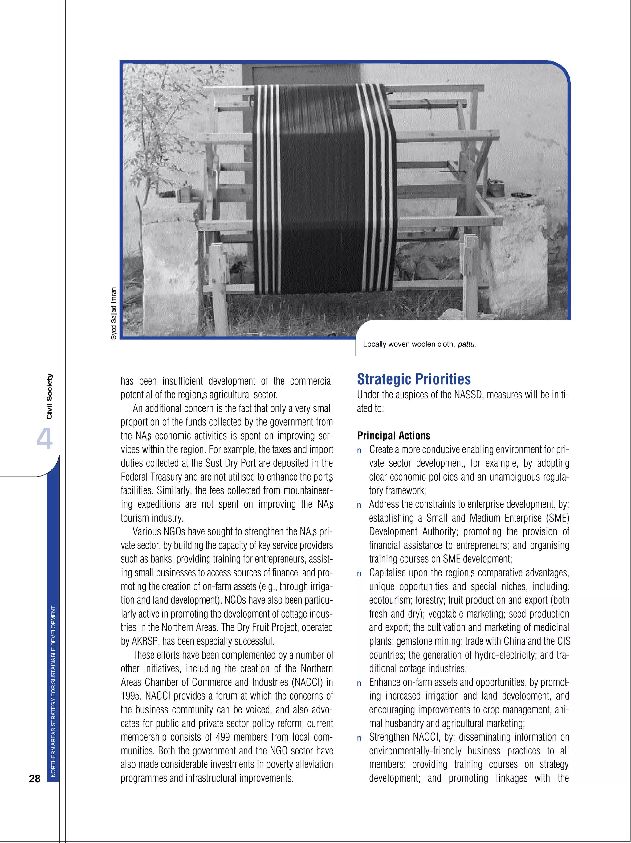 4
28
has been insufficient development of the commercial
potential of the region’s agricultural sector.
An additional concern is the fact that only a very small
proportion of the funds collected by the government from
the NA’s economic activities is spent on improving ser-
vices within the region. For example, the taxes and import
duties collected at the Sust Dry Port are deposited in the
Federal Treasury and are not utilised to enhance the port’s
facilities. Similarly, the fees collected from mountaineer-
ing expeditions are not spent on improving the NA’s
tourism industry.
Various NGOs have sought to strengthen the NA’s pri-
vate sector, by building the capacity of key service providers
such as banks, providing training for entrepreneurs, assist-
ing small businesses to access sources of finance, and pro-
moting the creation of on-farm assets (e.g., through irriga-
tion and land development). NGOs have also been particu-
larly active in promoting the development of cottage indus-
tries in the Northern Areas. The Dry Fruit Project, operated
by AKRSP, has been especially successful.
These efforts have been complemented by a number of
other initiatives, including the creation of the Northern
Areas Chamber of Commerce and Industries (NACCI) in
1995. NACCI provides a forum at which the concerns of
the business community can be voiced, and also advo-
cates for public and private sector policy reform; current
membership consists of 499 members from local com-
munities. Both the government and the NGO sector have
also made considerable investments in poverty alleviation
programmes and infrastructural improvements.
Strategic Priorities
Under the auspices of the NASSD, measures will be initi-
ated to:
Principal Actions
s Create a more conducive enabling environment for pri-
vate sector development, for example, by adopting
clear economic policies and an unambiguous regula-
tory framework;
s Address the constraints to enterprise development, by:
establishing a Small and Medium Enterprise (SME)
Development Authority; promoting the provision of
financial assistance to entrepreneurs; and organising
training courses on SME development;
s Capitalise upon the region’s comparative advantages,
unique opportunities and special niches, including:
ecotourism; forestry; fruit production and export (both
fresh and dry); vegetable marketing; seed production
and export; the cultivation and marketing of medicinal
plants; gemstone mining; trade with China and the CIS
countries; the generation of hydro-electricity; and tra-
ditional cottage industries;
s Enhance on-farm assets and opportunities, by promot-
ing increased irrigation and land development, and
encouraging improvements to crop management, ani-
mal husbandry and agricultural marketing;
s Strengthen NACCI, by: disseminating information on
environmentally-friendly business practices to all
members; providing training courses on strategy
development; and promoting linkages with the
Locally woven woolen cloth, pattu.
 