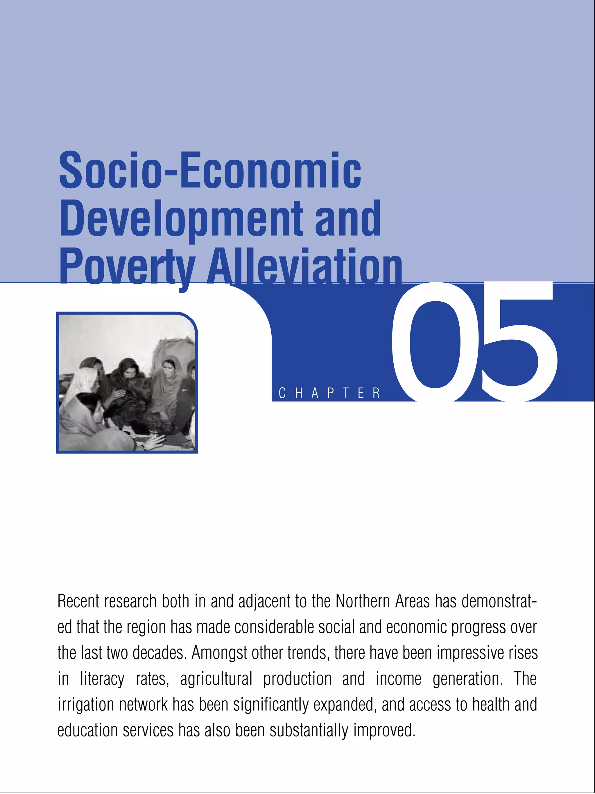 C H A P T E R 05
Recent research both in and adjacent to the Northern Areas has demonstrat-
ed that the region has made considerable social and economic progress over
the last two decades. Amongst other trends, there have been impressive rises
in literacy rates, agricultural production and income generation. The
irrigation network has been significantly expanded, and access to health and
education services has also been substantially improved.
Socio-Economic
Development and
Poverty Alleviation
 