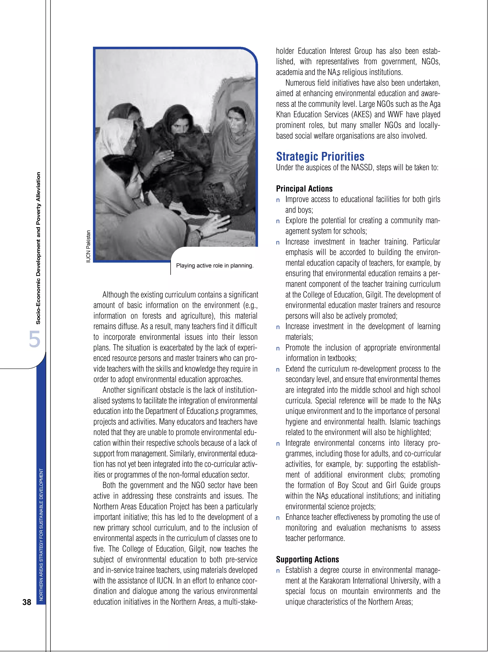 5
38
Although the existing curriculum contains a significant
amount of basic information on the environment (e.g.,
information on forests and agriculture), this material
remains diffuse. As a result, many teachers find it difficult
to incorporate environmental issues into their lesson
plans. The situation is exacerbated by the lack of experi-
enced resource persons and master trainers who can pro-
vide teachers with the skills and knowledge they require in
order to adopt environmental education approaches.
Another significant obstacle is the lack of institution-
alised systems to facilitate the integration of environmental
education into the Department of Education’s programmes,
projects and activities. Many educators and teachers have
noted that they are unable to promote environmental edu-
cation within their respective schools because of a lack of
support from management. Similarly, environmental educa-
tion has not yet been integrated into the co-curricular activ-
ities or programmes of the non-formal education sector.
Both the government and the NGO sector have been
active in addressing these constraints and issues. The
Northern Areas Education Project has been a particularly
important initiative; this has led to the development of a
new primary school curriculum, and to the inclusion of
environmental aspects in the curriculum of classes one to
five. The College of Education, Gilgit, now teaches the
subject of environmental education to both pre-service
and in-service trainee teachers, using materials developed
with the assistance of IUCN. In an effort to enhance coor-
dination and dialogue among the various environmental
education initiatives in the Northern Areas, a multi-stake-
holder Education Interest Group has also been estab-
lished, with representatives from government, NGOs,
academia and the NA’s religious institutions.
Numerous field initiatives have also been undertaken,
aimed at enhancing environmental education and aware-
ness at the community level. Large NGOs such as the Aga
Khan Education Services (AKES) and WWF have played
prominent roles, but many smaller NGOs and locally-
based social welfare organisations are also involved.
Strategic Priorities
Under the auspices of the NASSD, steps will be taken to:
Principal Actions
s Improve access to educational facilities for both girls
and boys;
s Explore the potential for creating a community man-
agement system for schools;
s Increase investment in teacher training. Particular
emphasis will be accorded to building the environ-
mental education capacity of teachers, for example, by
ensuring that environmental education remains a per-
manent component of the teacher training curriculum
at the College of Education, Gilgit. The development of
environmental education master trainers and resource
persons will also be actively promoted;
s Increase investment in the development of learning
materials;
s Promote the inclusion of appropriate environmental
information in textbooks;
s Extend the curriculum re-development process to the
secondary level, and ensure that environmental themes
are integrated into the middle school and high school
curricula. Special reference will be made to the NA’s
unique environment and to the importance of personal
hygiene and environmental health. Islamic teachings
related to the environment will also be highlighted;
s Integrate environmental concerns into literacy pro-
grammes, including those for adults, and co-curricular
activities, for example, by: supporting the establish-
ment of additional environment clubs; promoting
the formation of Boy Scout and Girl Guide groups
within the NA’s educational institutions; and initiating
environmental science projects;
s Enhance teacher effectiveness by promoting the use of
monitoring and evaluation mechanisms to assess
teacher performance.
Supporting Actions
s Establish a degree course in environmental manage-
ment at the Karakoram International University, with a
special focus on mountain environments and the
unique characteristics of the Northern Areas;
Playing active role in planning.
 