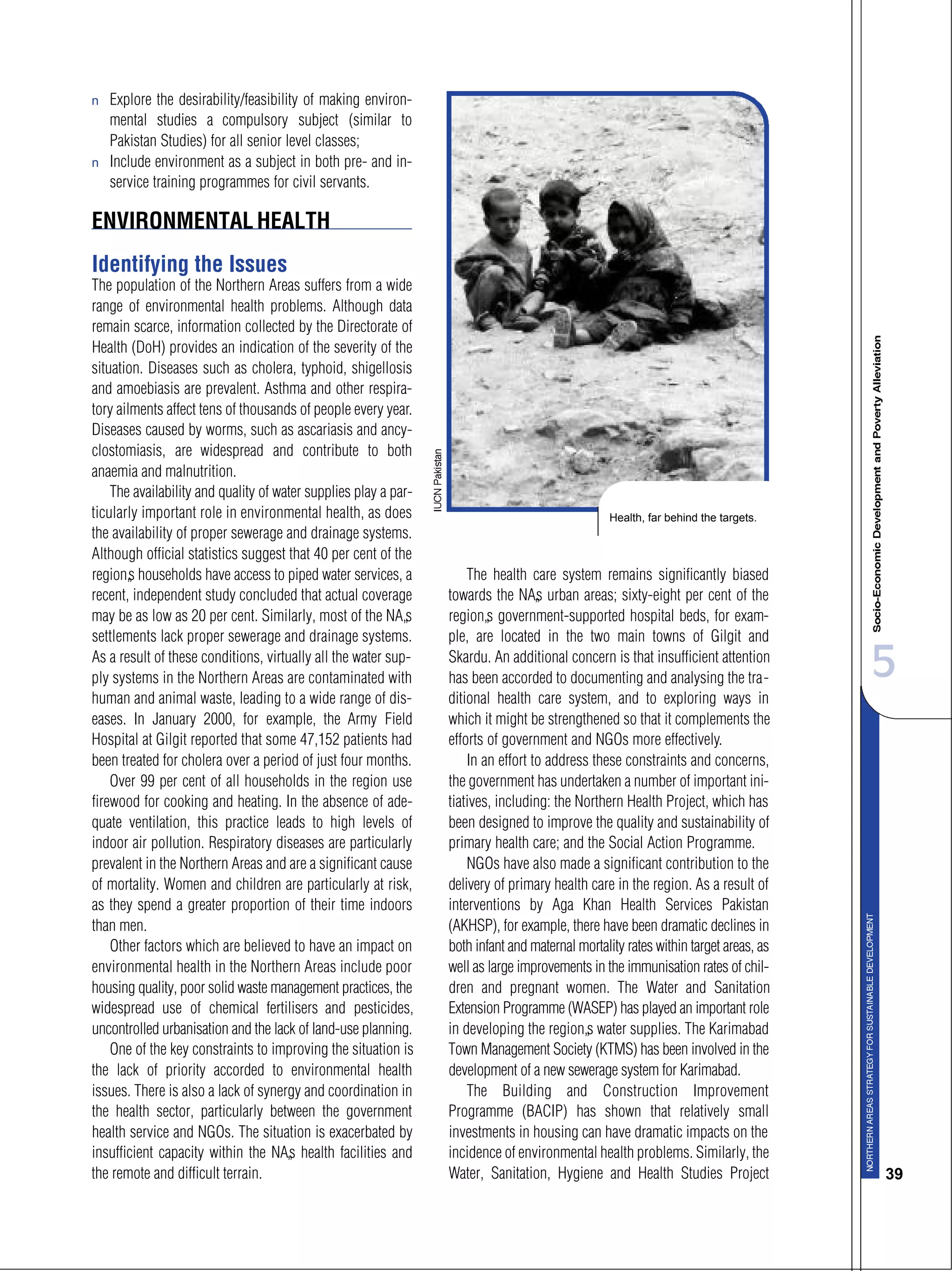 5
39
s Explore the desirability/feasibility of making environ-
mental studies a compulsory subject (similar to
Pakistan Studies) for all senior level classes;
s Include environment as a subject in both pre- and in-
service training programmes for civil servants.
ENVIRONMENTALHEALTH
Identifying the Issues
The population of the Northern Areas suffers from a wide
range of environmental health problems. Although data
remain scarce, information collected by the Directorate of
Health (DoH) provides an indication of the severity of the
situation. Diseases such as cholera, typhoid, shigellosis
and amoebiasis are prevalent. Asthma and other respira-
tory ailments affect tens of thousands of people every year.
Diseases caused by worms, such as ascariasis and ancy-
clostomiasis, are widespread and contribute to both
anaemia and malnutrition.
The availability and quality of water supplies play a par-
ticularly important role in environmental health, as does
the availability of proper sewerage and drainage systems.
Although official statistics suggest that 40 per cent of the
region’s households have access to piped water services, a
recent, independent study concluded that actual coverage
may be as low as 20 per cent. Similarly, most of the NA’s
settlements lack proper sewerage and drainage systems.
As a result of these conditions, virtually all the water sup-
ply systems in the Northern Areas are contaminated with
human and animal waste, leading to a wide range of dis-
eases. In January 2000, for example, the Army Field
Hospital at Gilgit reported that some 47,152 patients had
been treated for cholera over a period of just four months.
Over 99 per cent of all households in the region use
firewood for cooking and heating. In the absence of ade-
quate ventilation, this practice leads to high levels of
indoor air pollution. Respiratory diseases are particularly
prevalent in the Northern Areas and are a significant cause
of mortality. Women and children are particularly at risk,
as they spend a greater proportion of their time indoors
than men.
Other factors which are believed to have an impact on
environmental health in the Northern Areas include poor
housing quality, poor solid waste management practices, the
widespread use of chemical fertilisers and pesticides,
uncontrolled urbanisation and the lack of land-use planning.
One of the key constraints to improving the situation is
the lack of priority accorded to environmental health
issues. There is also a lack of synergy and coordination in
the health sector, particularly between the government
health service and NGOs. The situation is exacerbated by
insufficient capacity within the NA’s health facilities and
the remote and difficult terrain.
The health care system remains significantly biased
towards the NA’s urban areas; sixty-eight per cent of the
region’s government-supported hospital beds, for exam-
ple, are located in the two main towns of Gilgit and
Skardu. An additional concern is that insufficient attention
has been accorded to documenting and analysing the tra-
ditional health care system, and to exploring ways in
which it might be strengthened so that it complements the
efforts of government and NGOs more effectively.
In an effort to address these constraints and concerns,
the government has undertaken a number of important ini-
tiatives, including: the Northern Health Project, which has
been designed to improve the quality and sustainability of
primary health care; and the Social Action Programme.
NGOs have also made a significant contribution to the
delivery of primary health care in the region. As a result of
interventions by Aga Khan Health Services Pakistan
(AKHSP), for example, there have been dramatic declines in
both infant and maternal mortality rates within target areas, as
well as large improvements in the immunisation rates of chil-
dren and pregnant women. The Water and Sanitation
Extension Programme (WASEP) has played an important role
in developing the region’s water supplies. The Karimabad
Town Management Society (KTMS) has been involved in the
development of a new sewerage system for Karimabad.
The Building and Construction Improvement
Programme (BACIP) has shown that relatively small
investments in housing can have dramatic impacts on the
incidence of environmental health problems. Similarly, the
Water, Sanitation, Hygiene and Health Studies Project
Health, far behind the targets.
 