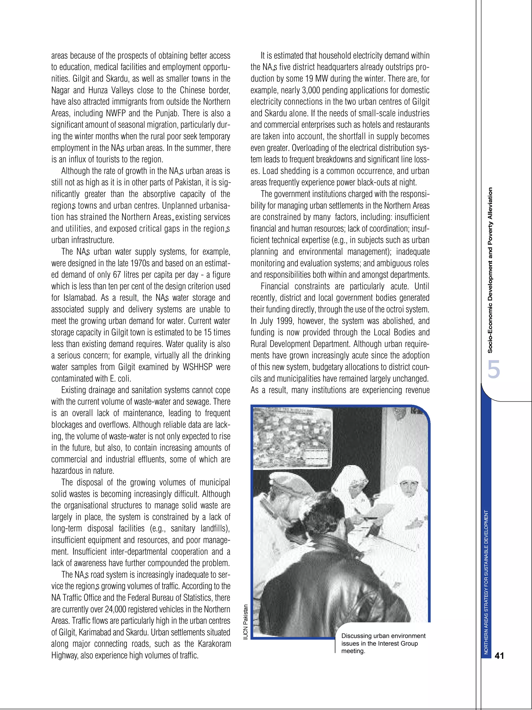 5
41
areas because of the prospects of obtaining better access
to education, medical facilities and employment opportu-
nities. Gilgit and Skardu, as well as smaller towns in the
Nagar and Hunza Valleys close to the Chinese border,
have also attracted immigrants from outside the Northern
Areas, including NWFP and the Punjab. There is also a
significant amount of seasonal migration, particularly dur-
ing the winter months when the rural poor seek temporary
employment in the NA’s urban areas. In the summer, there
is an influx of tourists to the region.
Although the rate of growth in the NA’s urban areas is
still not as high as it is in other parts of Pakistan, it is sig-
nificantly greater than the absorptive capacity of the
region’s towns and urban centres. Unplanned urbanisa-
tion has strained the Northern Areas’ existing services
and utilities, and exposed critical gaps in the region’s
urban infrastructure.
The NA’s urban water supply systems, for example,
were designed in the late 1970s and based on an estimat-
ed demand of only 67 litres per capita per day - a figure
which is less than ten per cent of the design criterion used
for Islamabad. As a result, the NA’s water storage and
associated supply and delivery systems are unable to
meet the growing urban demand for water. Current water
storage capacity in Gilgit town is estimated to be 15 times
less than existing demand requires. Water quality is also
a serious concern; for example, virtually all the drinking
water samples from Gilgit examined by WSHHSP were
contaminated with E. coli.
Existing drainage and sanitation systems cannot cope
with the current volume of waste-water and sewage. There
is an overall lack of maintenance, leading to frequent
blockages and overflows. Although reliable data are lack-
ing, the volume of waste-water is not only expected to rise
in the future, but also, to contain increasing amounts of
commercial and industrial effluents, some of which are
hazardous in nature.
The disposal of the growing volumes of municipal
solid wastes is becoming increasingly difficult. Although
the organisational structures to manage solid waste are
largely in place, the system is constrained by a lack of
long-term disposal facilities (e.g., sanitary landfills),
insufficient equipment and resources, and poor manage-
ment. Insufficient inter-departmental cooperation and a
lack of awareness have further compounded the problem.
The NA’s road system is increasingly inadequate to ser-
vice the region’s growing volumes of traffic. According to the
NA Traffic Office and the Federal Bureau of Statistics, there
are currently over 24,000 registered vehicles in the Northern
Areas. Traffic flows are particularly high in the urban centres
of Gilgit, Karimabad and Skardu. Urban settlements situated
along major connecting roads, such as the Karakoram
Highway, also experience high volumes of traffic.
It is estimated that household electricity demand within
the NA’s five district headquarters already outstrips pro-
duction by some 19 MW during the winter. There are, for
example, nearly 3,000 pending applications for domestic
electricity connections in the two urban centres of Gilgit
and Skardu alone. If the needs of small-scale industries
and commercial enterprises such as hotels and restaurants
are taken into account, the shortfall in supply becomes
even greater. Overloading of the electrical distribution sys-
tem leads to frequent breakdowns and significant line loss-
es. Load shedding is a common occurrence, and urban
areas frequently experience power black-outs at night.
The government institutions charged with the responsi-
bility for managing urban settlements in the Northern Areas
are constrained by many factors, including: insufficient
financial and human resources; lack of coordination; insuf-
ficient technical expertise (e.g., in subjects such as urban
planning and environmental management); inadequate
monitoring and evaluation systems; and ambiguous roles
and responsibilities both within and amongst departments.
Financial constraints are particularly acute. Until
recently, district and local government bodies generated
their funding directly, through the use of the octroi system.
In July 1999, however, the system was abolished, and
funding is now provided through the Local Bodies and
Rural Development Department. Although urban require-
ments have grown increasingly acute since the adoption
of this new system, budgetary allocations to district coun-
cils and municipalities have remained largely unchanged.
As a result, many institutions are experiencing revenue
Discussing urban environment
issues in the Interest Group
meeting.
 