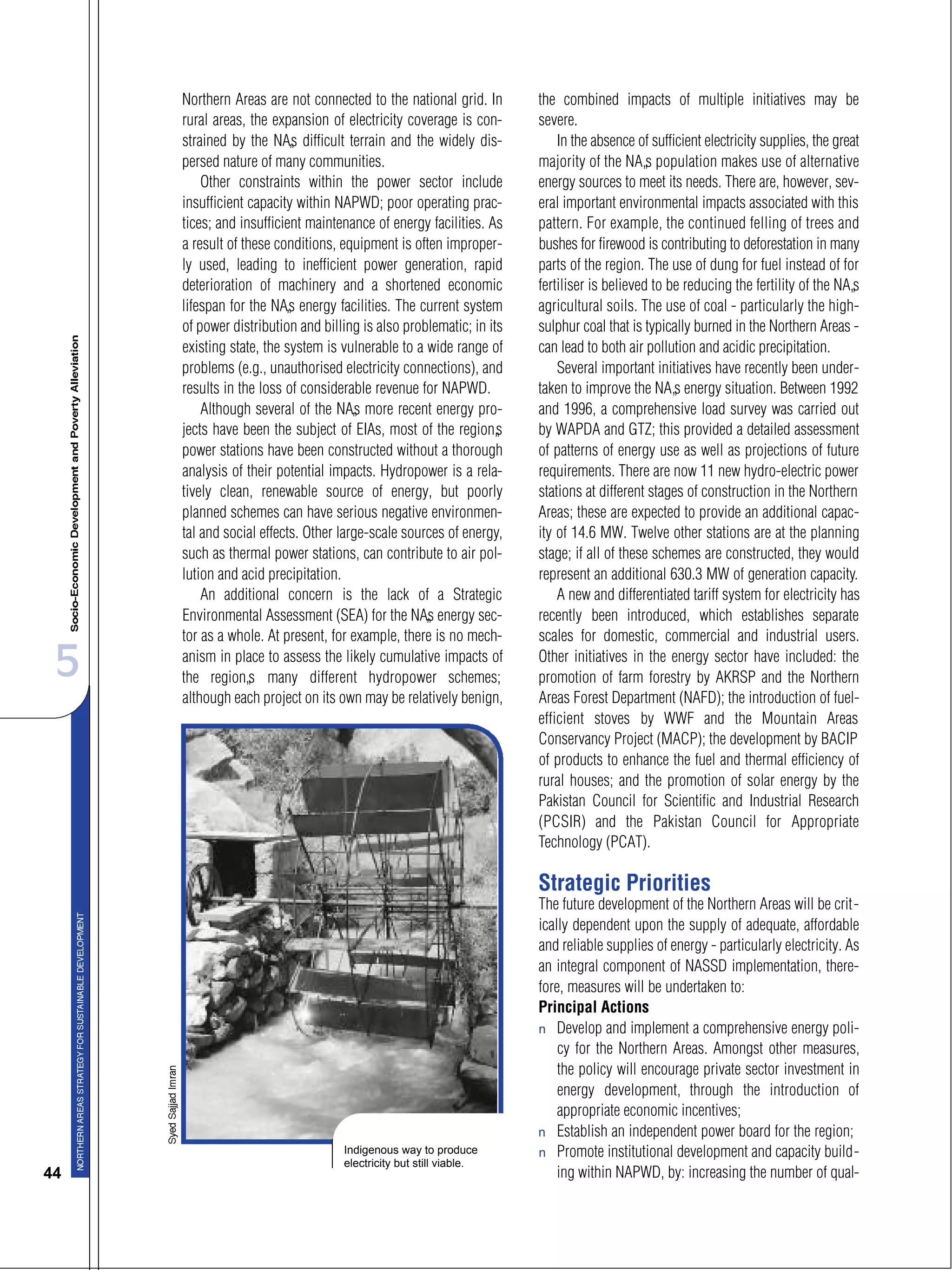 5
44
Northern Areas are not connected to the national grid. In
rural areas, the expansion of electricity coverage is con-
strained by the NA’s difficult terrain and the widely dis-
persed nature of many communities.
Other constraints within the power sector include
insufficient capacity within NAPWD; poor operating prac-
tices; and insufficient maintenance of energy facilities. As
a result of these conditions, equipment is often improper-
ly used, leading to inefficient power generation, rapid
deterioration of machinery and a shortened economic
lifespan for the NA’s energy facilities. The current system
of power distribution and billing is also problematic; in its
existing state, the system is vulnerable to a wide range of
problems (e.g., unauthorised electricity connections), and
results in the loss of considerable revenue for NAPWD.
Although several of the NA’s more recent energy pro-
jects have been the subject of EIAs, most of the region’s
power stations have been constructed without a thorough
analysis of their potential impacts. Hydropower is a rela-
tively clean, renewable source of energy, but poorly
planned schemes can have serious negative environmen-
tal and social effects. Other large-scale sources of energy,
such as thermal power stations, can contribute to air pol-
lution and acid precipitation.
An additional concern is the lack of a Strategic
Environmental Assessment (SEA) for the NA’s energy sec-
tor as a whole. At present, for example, there is no mech-
anism in place to assess the likely cumulative impacts of
the region’s many different hydropower schemes;
although each project on its own may be relatively benign,
the combined impacts of multiple initiatives may be
severe.
In the absence of sufficient electricity supplies, the great
majority of the NA’s population makes use of alternative
energy sources to meet its needs. There are, however, sev-
eral important environmental impacts associated with this
pattern. For example, the continued felling of trees and
bushes for firewood is contributing to deforestation in many
parts of the region. The use of dung for fuel instead of for
fertiliser is believed to be reducing the fertility of the NA’s
agricultural soils. The use of coal - particularly the high-
sulphur coal that is typically burned in the Northern Areas -
can lead to both air pollution and acidic precipitation.
Several important initiatives have recently been under-
taken to improve the NA’s energy situation. Between 1992
and 1996, a comprehensive load survey was carried out
by WAPDA and GTZ; this provided a detailed assessment
of patterns of energy use as well as projections of future
requirements. There are now 11 new hydro-electric power
stations at different stages of construction in the Northern
Areas; these are expected to provide an additional capac-
ity of 14.6 MW. Twelve other stations are at the planning
stage; if all of these schemes are constructed, they would
represent an additional 630.3 MW of generation capacity.
A new and differentiated tariff system for electricity has
recently been introduced, which establishes separate
scales for domestic, commercial and industrial users.
Other initiatives in the energy sector have included: the
promotion of farm forestry by AKRSP and the Northern
Areas Forest Department (NAFD); the introduction of fuel-
efficient stoves by WWF and the Mountain Areas
Conservancy Project (MACP); the development by BACIP
of products to enhance the fuel and thermal efficiency of
rural houses; and the promotion of solar energy by the
Pakistan Council for Scientific and Industrial Research
(PCSIR) and the Pakistan Council for Appropriate
Technology (PCAT).
Strategic Priorities
The future development of the Northern Areas will be crit-
ically dependent upon the supply of adequate, affordable
and reliable supplies of energy - particularly electricity. As
an integral component of NASSD implementation, there-
fore, measures will be undertaken to:
Principal Actions
s Develop and implement a comprehensive energy poli-
cy for the Northern Areas. Amongst other measures,
the policy will encourage private sector investment in
energy development, through the introduction of
appropriate economic incentives;
s Establish an independent power board for the region;
s Promote institutional development and capacity build-
ing within NAPWD, by: increasing the number of qual-
Indigenous way to produce
electricity but still viable.
 