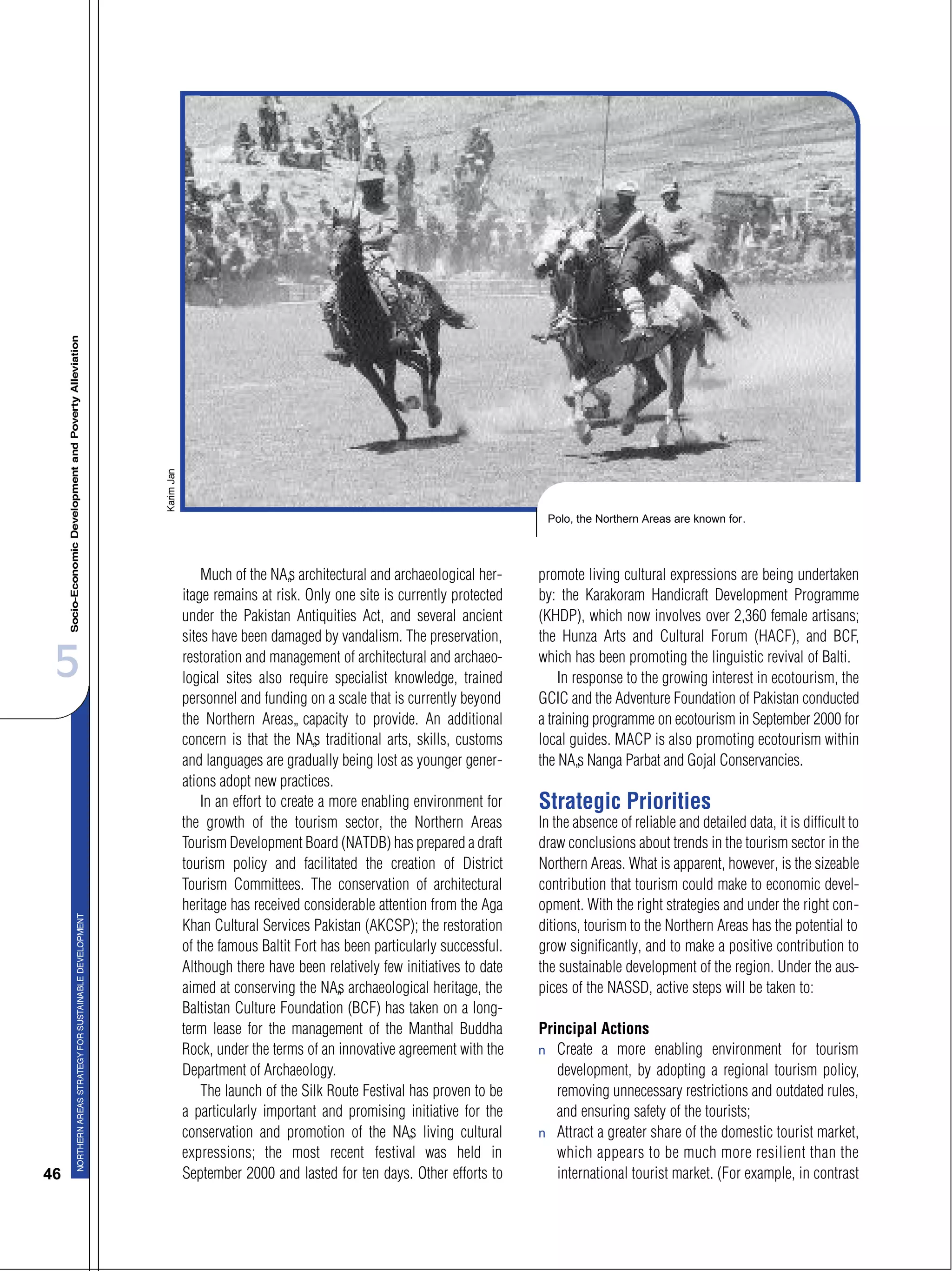 5
46
Much of the NA’s architectural and archaeological her-
itage remains at risk. Only one site is currently protected
under the Pakistan Antiquities Act, and several ancient
sites have been damaged by vandalism. The preservation,
restoration and management of architectural and archaeo-
logical sites also require specialist knowledge, trained
personnel and funding on a scale that is currently beyond
the Northern Areas’ capacity to provide. An additional
concern is that the NA’s traditional arts, skills, customs
and languages are gradually being lost as younger gener-
ations adopt new practices.
In an effort to create a more enabling environment for
the growth of the tourism sector, the Northern Areas
Tourism Development Board (NATDB) has prepared a draft
tourism policy and facilitated the creation of District
Tourism Committees. The conservation of architectural
heritage has received considerable attention from the Aga
Khan Cultural Services Pakistan (AKCSP); the restoration
of the famous Baltit Fort has been particularly successful.
Although there have been relatively few initiatives to date
aimed at conserving the NA’s archaeological heritage, the
Baltistan Culture Foundation (BCF) has taken on a long-
term lease for the management of the Manthal Buddha
Rock, under the terms of an innovative agreement with the
Department of Archaeology.
The launch of the Silk Route Festival has proven to be
a particularly important and promising initiative for the
conservation and promotion of the NA’s living cultural
expressions; the most recent festival was held in
September 2000 and lasted for ten days. Other efforts to
promote living cultural expressions are being undertaken
by: the Karakoram Handicraft Development Programme
(KHDP), which now involves over 2,360 female artisans;
the Hunza Arts and Cultural Forum (HACF), and BCF,
which has been promoting the linguistic revival of Balti.
In response to the growing interest in ecotourism, the
GCIC and the Adventure Foundation of Pakistan conducted
a training programme on ecotourism in September 2000 for
local guides. MACP is also promoting ecotourism within
the NA’s Nanga Parbat and Gojal Conservancies.
Strategic Priorities
In the absence of reliable and detailed data, it is difficult to
draw conclusions about trends in the tourism sector in the
Northern Areas. What is apparent, however, is the sizeable
contribution that tourism could make to economic devel-
opment. With the right strategies and under the right con-
ditions, tourism to the Northern Areas has the potential to
grow significantly, and to make a positive contribution to
the sustainable development of the region. Under the aus-
pices of the NASSD, active steps will be taken to:
Principal Actions
s Create a more enabling environment for tourism
development, by adopting a regional tourism policy,
removing unnecessary restrictions and outdated rules,
and ensuring safety of the tourists;
s Attract a greater share of the domestic tourist market,
which appears to be much more resilient than the
international tourist market. (For example, in contrast
Polo, the Northern Areas are known for.
 