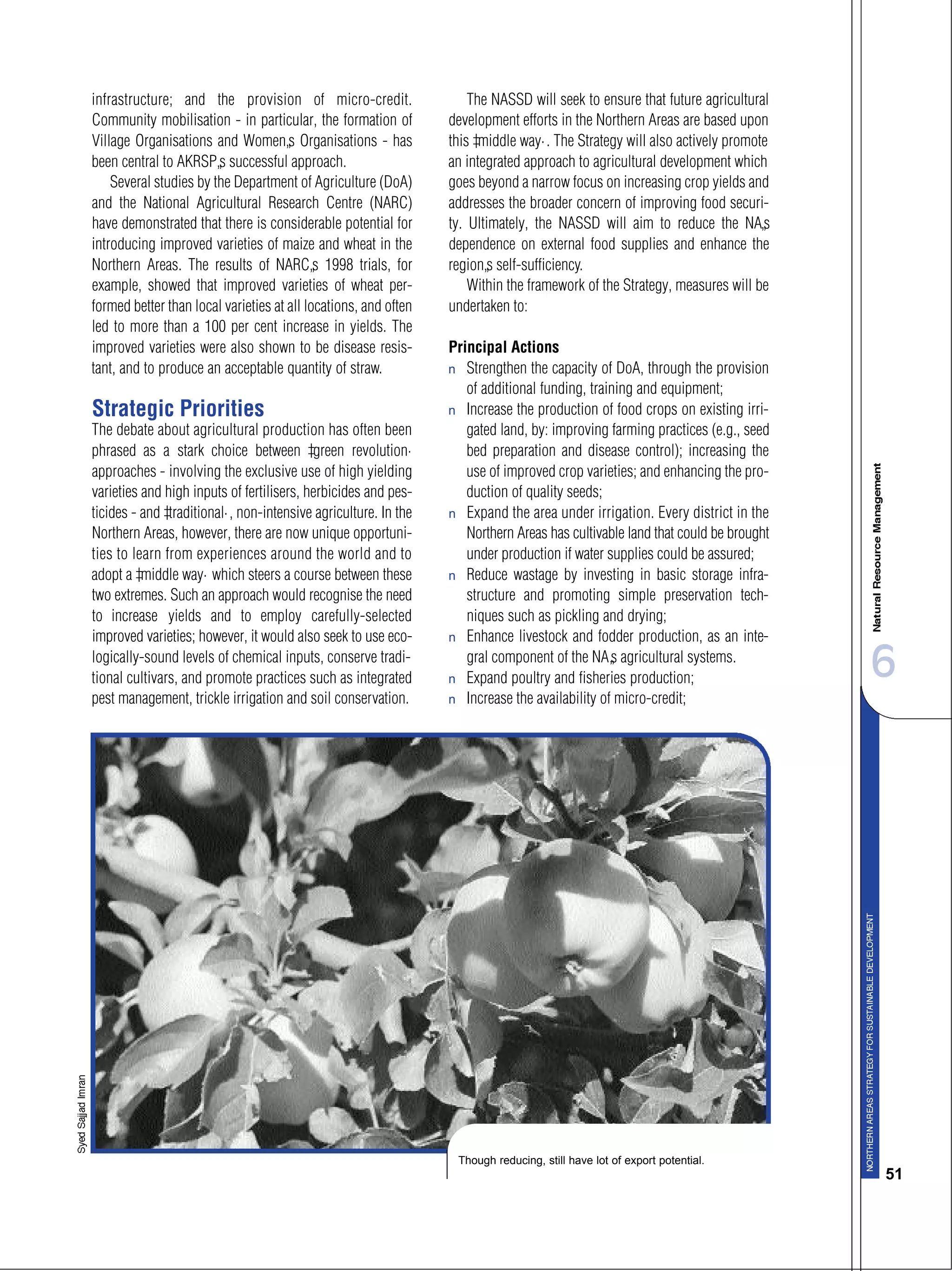 6
51
infrastructure; and the provision of micro-credit.
Community mobilisation - in particular, the formation of
Village Organisations and Women’s Organisations - has
been central to AKRSP’s successful approach.
Several studies by the Department of Agriculture (DoA)
and the National Agricultural Research Centre (NARC)
have demonstrated that there is considerable potential for
introducing improved varieties of maize and wheat in the
Northern Areas. The results of NARC’s 1998 trials, for
example, showed that improved varieties of wheat per-
formed better than local varieties at all locations, and often
led to more than a 100 per cent increase in yields. The
improved varieties were also shown to be disease resis-
tant, and to produce an acceptable quantity of straw.
Strategic Priorities
The debate about agricultural production has often been
phrased as a stark choice between “green revolution”
approaches - involving the exclusive use of high yielding
varieties and high inputs of fertilisers, herbicides and pes-
ticides - and “traditional”, non-intensive agriculture. In the
Northern Areas, however, there are now unique opportuni-
ties to learn from experiences around the world and to
adopt a “middle way” which steers a course between these
two extremes. Such an approach would recognise the need
to increase yields and to employ carefully-selected
improved varieties; however, it would also seek to use eco-
logically-sound levels of chemical inputs, conserve tradi-
tional cultivars, and promote practices such as integrated
pest management, trickle irrigation and soil conservation.
The NASSD will seek to ensure that future agricultural
development efforts in the Northern Areas are based upon
this “middle way”. The Strategy will also actively promote
an integrated approach to agricultural development which
goes beyond a narrow focus on increasing crop yields and
addresses the broader concern of improving food securi-
ty. Ultimately, the NASSD will aim to reduce the NA’s
dependence on external food supplies and enhance the
region’s self-sufficiency.
Within the framework of the Strategy, measures will be
undertaken to:
Principal Actions
s Strengthen the capacity of DoA, through the provision
of additional funding, training and equipment;
s Increase the production of food crops on existing irri-
gated land, by: improving farming practices (e.g., seed
bed preparation and disease control); increasing the
use of improved crop varieties; and enhancing the pro-
duction of quality seeds;
s Expand the area under irrigation. Every district in the
Northern Areas has cultivable land that could be brought
under production if water supplies could be assured;
s Reduce wastage by investing in basic storage infra-
structure and promoting simple preservation tech-
niques such as pickling and drying;
s Enhance livestock and fodder production, as an inte-
gral component of the NA’s agricultural systems.
s Expand poultry and fisheries production;
s Increase the availability of micro-credit;
Though reducing, still have lot of export potential.
 