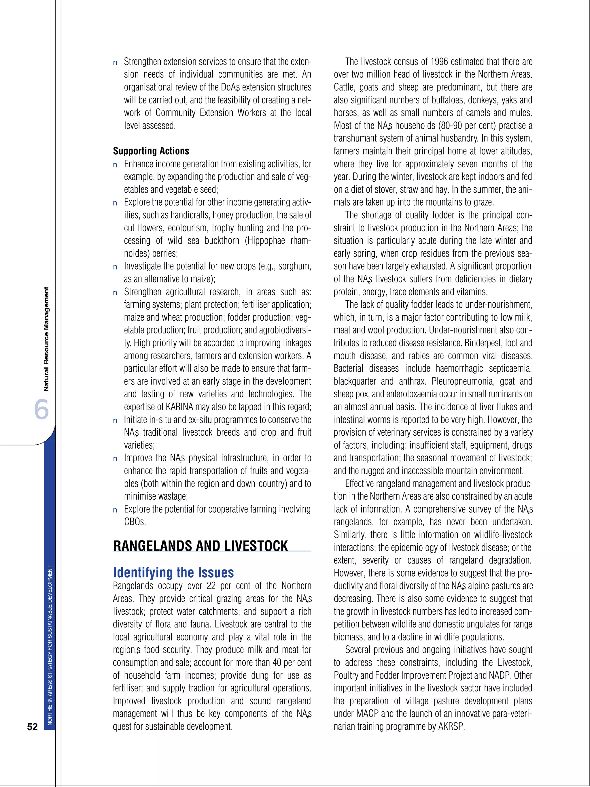 6
52
s Strengthen extension services to ensure that the exten-
sion needs of individual communities are met. An
organisational review of the DoA’s extension structures
will be carried out, and the feasibility of creating a net-
work of Community Extension Workers at the local
level assessed.
Supporting Actions
s Enhance income generation from existing activities, for
example, by expanding the production and sale of veg-
etables and vegetable seed;
s Explore the potential for other income generating activ-
ities, such as handicrafts, honey production, the sale of
cut flowers, ecotourism, trophy hunting and the pro-
cessing of wild sea buckthorn (Hippophae rham-
noides) berries;
s Investigate the potential for new crops (e.g., sorghum,
as an alternative to maize);
s Strengthen agricultural research, in areas such as:
farming systems; plant protection; fertiliser application;
maize and wheat production; fodder production; veg-
etable production; fruit production; and agrobiodiversi-
ty. High priority will be accorded to improving linkages
among researchers, farmers and extension workers. A
particular effort will also be made to ensure that farm-
ers are involved at an early stage in the development
and testing of new varieties and technologies. The
expertise of KARINA may also be tapped in this regard;
s Initiate in-situ and ex-situ programmes to conserve the
NA’s traditional livestock breeds and crop and fruit
varieties;
s Improve the NA’s physical infrastructure, in order to
enhance the rapid transportation of fruits and vegeta-
bles (both within the region and down-country) and to
minimise wastage;
s Explore the potential for cooperative farming involving
CBOs.
RANGELANDS AND LIVESTOCK
Identifying the Issues
Rangelands occupy over 22 per cent of the Northern
Areas. They provide critical grazing areas for the NA’s
livestock; protect water catchments; and support a rich
diversity of flora and fauna. Livestock are central to the
local agricultural economy and play a vital role in the
region’s food security. They produce milk and meat for
consumption and sale; account for more than 40 per cent
of household farm incomes; provide dung for use as
fertiliser; and supply traction for agricultural operations.
Improved livestock production and sound rangeland
management will thus be key components of the NA’s
quest for sustainable development.
The livestock census of 1996 estimated that there are
over two million head of livestock in the Northern Areas.
Cattle, goats and sheep are predominant, but there are
also significant numbers of buffaloes, donkeys, yaks and
horses, as well as small numbers of camels and mules.
Most of the NA’s households (80-90 per cent) practise a
transhumant system of animal husbandry. In this system,
farmers maintain their principal home at lower altitudes,
where they live for approximately seven months of the
year. During the winter, livestock are kept indoors and fed
on a diet of stover, straw and hay. In the summer, the ani-
mals are taken up into the mountains to graze.
The shortage of quality fodder is the principal con-
straint to livestock production in the Northern Areas; the
situation is particularly acute during the late winter and
early spring, when crop residues from the previous sea-
son have been largely exhausted. A significant proportion
of the NA’s livestock suffers from deficiencies in dietary
protein, energy, trace elements and vitamins.
The lack of quality fodder leads to under-nourishment,
which, in turn, is a major factor contributing to low milk,
meat and wool production. Under-nourishment also con-
tributes to reduced disease resistance. Rinderpest, foot and
mouth disease, and rabies are common viral diseases.
Bacterial diseases include haemorrhagic septicaemia,
blackquarter and anthrax. Pleuropneumonia, goat and
sheep pox, and enterotoxaemia occur in small ruminants on
an almost annual basis. The incidence of liver flukes and
intestinal worms is reported to be very high. However, the
provision of veterinary services is constrained by a variety
of factors, including: insufficient staff, equipment, drugs
and transportation; the seasonal movement of livestock;
and the rugged and inaccessible mountain environment.
Effective rangeland management and livestock produc-
tion in the Northern Areas are also constrained by an acute
lack of information. A comprehensive survey of the NA’s
rangelands, for example, has never been undertaken.
Similarly, there is little information on wildlife-livestock
interactions; the epidemiology of livestock disease; or the
extent, severity or causes of rangeland degradation.
However, there is some evidence to suggest that the pro-
ductivity and floral diversity of the NA’s alpine pastures are
decreasing. There is also some evidence to suggest that
the growth in livestock numbers has led to increased com-
petition between wildlife and domestic ungulates for range
biomass, and to a decline in wildlife populations.
Several previous and ongoing initiatives have sought
to address these constraints, including the Livestock,
Poultry and Fodder Improvement Project and NADP. Other
important initiatives in the livestock sector have included
the preparation of village pasture development plans
under MACP and the launch of an innovative para-veteri-
narian training programme by AKRSP.
 