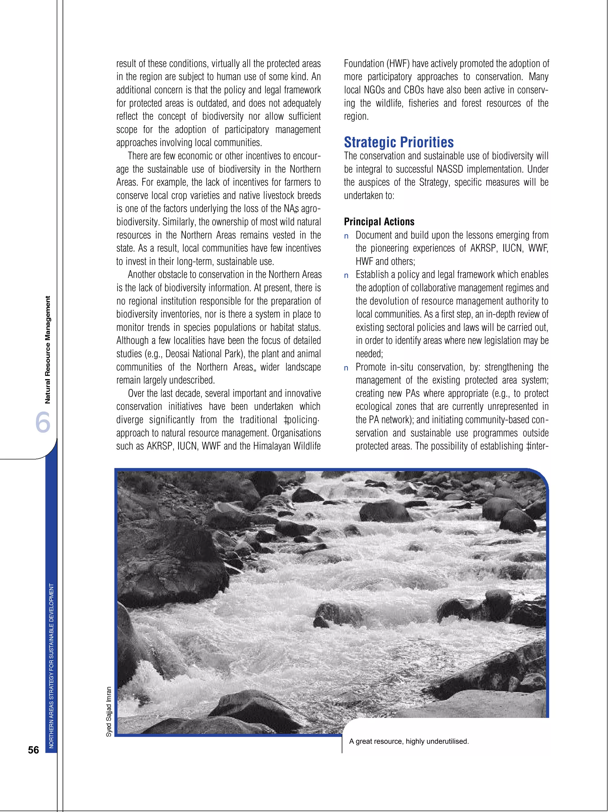 6
56
result of these conditions, virtually all the protected areas
in the region are subject to human use of some kind. An
additional concern is that the policy and legal framework
for protected areas is outdated, and does not adequately
reflect the concept of biodiversity nor allow sufficient
scope for the adoption of participatory management
approaches involving local communities.
There are few economic or other incentives to encour-
age the sustainable use of biodiversity in the Northern
Areas. For example, the lack of incentives for farmers to
conserve local crop varieties and native livestock breeds
is one of the factors underlying the loss of the NA’s agro-
biodiversity. Similarly, the ownership of most wild natural
resources in the Northern Areas remains vested in the
state. As a result, local communities have few incentives
to invest in their long-term, sustainable use.
Another obstacle to conservation in the Northern Areas
is the lack of biodiversity information. At present, there is
no regional institution responsible for the preparation of
biodiversity inventories, nor is there a system in place to
monitor trends in species populations or habitat status.
Although a few localities have been the focus of detailed
studies (e.g., Deosai National Park), the plant and animal
communities of the Northern Areas’ wider landscape
remain largely undescribed.
Over the last decade, several important and innovative
conservation initiatives have been undertaken which
diverge significantly from the traditional “policing”
approach to natural resource management. Organisations
such as AKRSP, IUCN, WWF and the Himalayan Wildlife
Foundation (HWF) have actively promoted the adoption of
more participatory approaches to conservation. Many
local NGOs and CBOs have also been active in conserv-
ing the wildlife, fisheries and forest resources of the
region.
Strategic Priorities
The conservation and sustainable use of biodiversity will
be integral to successful NASSD implementation. Under
the auspices of the Strategy, specific measures will be
undertaken to:
Principal Actions
s Document and build upon the lessons emerging from
the pioneering experiences of AKRSP, IUCN, WWF,
HWF and others;
s Establish a policy and legal framework which enables
the adoption of collaborative management regimes and
the devolution of resource management authority to
local communities. As a first step, an in-depth review of
existing sectoral policies and laws will be carried out,
in order to identify areas where new legislation may be
needed;
s Promote in-situ conservation, by: strengthening the
management of the existing protected area system;
creating new PAs where appropriate (e.g., to protect
ecological zones that are currently unrepresented in
the PA network); and initiating community-based con-
servation and sustainable use programmes outside
protected areas. The possibility of establishing “inter-
A great resource, highly underutilised.
 