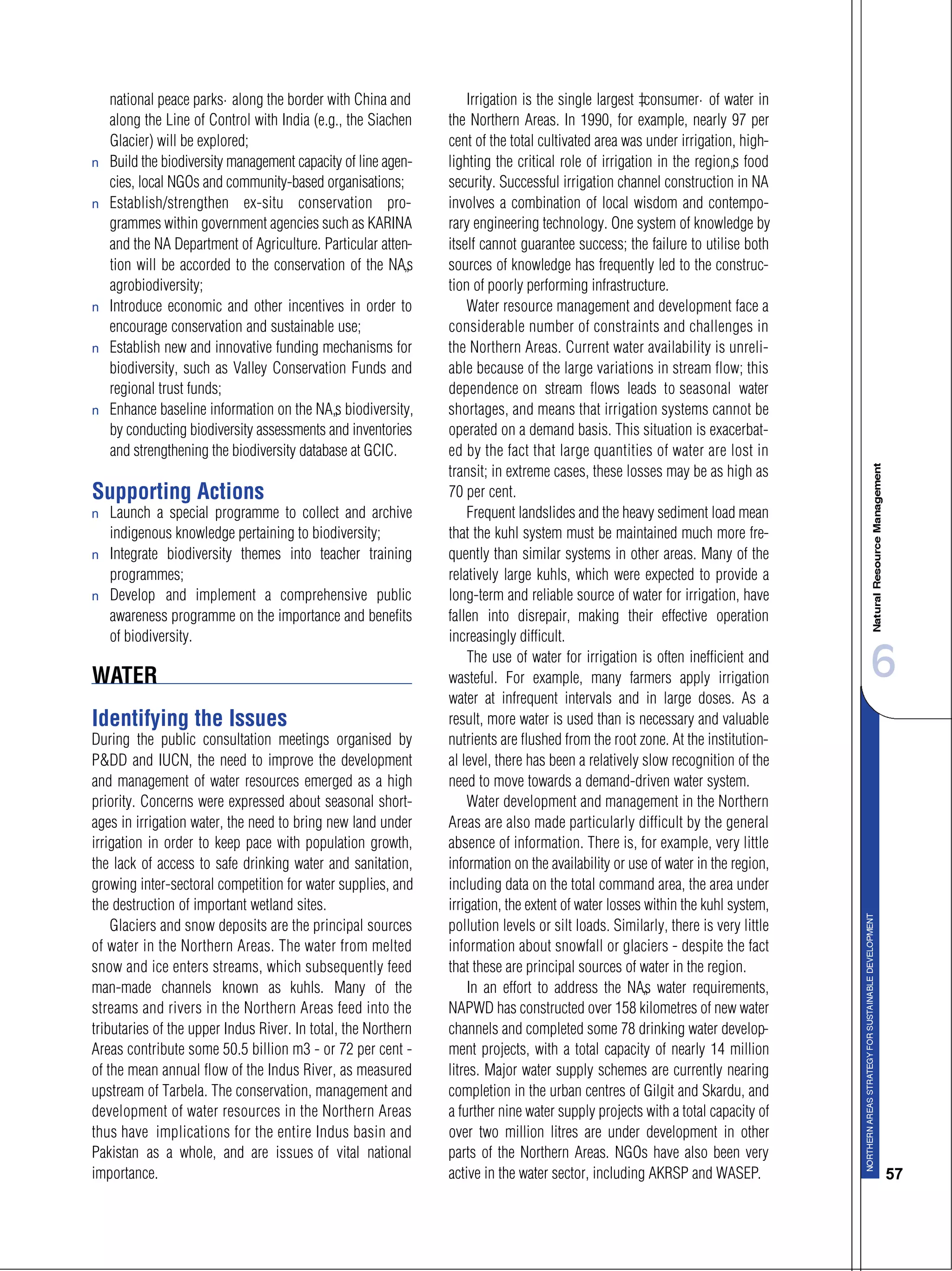 6
57
national peace parks” along the border with China and
along the Line of Control with India (e.g., the Siachen
Glacier) will be explored;
s Build the biodiversity management capacity of line agen-
cies, local NGOs and community-based organisations;
s Establish/strengthen ex-situ conservation pro-
grammes within government agencies such as KARINA
and the NA Department of Agriculture. Particular atten-
tion will be accorded to the conservation of the NA’s
agrobiodiversity;
s Introduce economic and other incentives in order to
encourage conservation and sustainable use;
s Establish new and innovative funding mechanisms for
biodiversity, such as Valley Conservation Funds and
regional trust funds;
s Enhance baseline information on the NA’s biodiversity,
by conducting biodiversity assessments and inventories
and strengthening the biodiversity database at GCIC.
Supporting Actions
s Launch a special programme to collect and archive
indigenous knowledge pertaining to biodiversity;
s Integrate biodiversity themes into teacher training
programmes;
s Develop and implement a comprehensive public
awareness programme on the importance and benefits
of biodiversity.
WATER
Identifying the Issues
During the public consultation meetings organised by
P&DD and IUCN, the need to improve the development
and management of water resources emerged as a high
priority. Concerns were expressed about seasonal short-
ages in irrigation water, the need to bring new land under
irrigation in order to keep pace with population growth,
the lack of access to safe drinking water and sanitation,
growing inter-sectoral competition for water supplies, and
the destruction of important wetland sites.
Glaciers and snow deposits are the principal sources
of water in the Northern Areas. The water from melted
snow and ice enters streams, which subsequently feed
man-made channels known as kuhls. Many of the
streams and rivers in the Northern Areas feed into the
tributaries of the upper Indus River. In total, the Northern
Areas contribute some 50.5 billion m3 - or 72 per cent -
of the mean annual flow of the Indus River, as measured
upstream of Tarbela. The conservation, management and
development of water resources in the Northern Areas
thus have implications for the entire Indus basin and
Pakistan as a whole, and are issues of vital national
importance.
Irrigation is the single largest “consumer” of water in
the Northern Areas. In 1990, for example, nearly 97 per
cent of the total cultivated area was under irrigation, high-
lighting the critical role of irrigation in the region’s food
security. Successful irrigation channel construction in NA
involves a combination of local wisdom and contempo-
rary engineering technology. One system of knowledge by
itself cannot guarantee success; the failure to utilise both
sources of knowledge has frequently led to the construc-
tion of poorly performing infrastructure.
Water resource management and development face a
considerable number of constraints and challenges in
the Northern Areas. Current water availability is unreli-
able because of the large variations in stream flow; this
dependence on stream flows leads to seasonal water
shortages, and means that irrigation systems cannot be
operated on a demand basis. This situation is exacerbat-
ed by the fact that large quantities of water are lost in
transit; in extreme cases, these losses may be as high as
70 per cent.
Frequent landslides and the heavy sediment load mean
that the kuhl system must be maintained much more fre-
quently than similar systems in other areas. Many of the
relatively large kuhls, which were expected to provide a
long-term and reliable source of water for irrigation, have
fallen into disrepair, making their effective operation
increasingly difficult.
The use of water for irrigation is often inefficient and
wasteful. For example, many farmers apply irrigation
water at infrequent intervals and in large doses. As a
result, more water is used than is necessary and valuable
nutrients are flushed from the root zone. At the institution-
al level, there has been a relatively slow recognition of the
need to move towards a demand-driven water system.
Water development and management in the Northern
Areas are also made particularly difficult by the general
absence of information. There is, for example, very little
information on the availability or use of water in the region,
including data on the total command area, the area under
irrigation, the extent of water losses within the kuhl system,
pollution levels or silt loads. Similarly, there is very little
information about snowfall or glaciers - despite the fact
that these are principal sources of water in the region.
In an effort to address the NA’s water requirements,
NAPWD has constructed over 158 kilometres of new water
channels and completed some 78 drinking water develop-
ment projects, with a total capacity of nearly 14 million
litres. Major water supply schemes are currently nearing
completion in the urban centres of Gilgit and Skardu, and
a further nine water supply projects with a total capacity of
over two million litres are under development in other
parts of the Northern Areas. NGOs have also been very
active in the water sector, including AKRSP and WASEP.
 