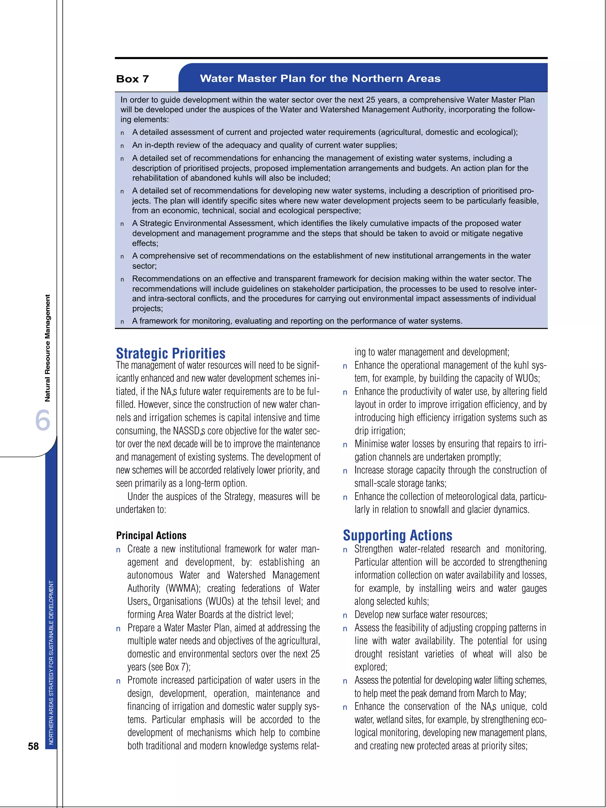 6
58
Strategic Priorities
The management of water resources will need to be signif-
icantly enhanced and new water development schemes ini-
tiated, if the NA’s future water requirements are to be ful-
filled. However, since the construction of new water chan-
nels and irrigation schemes is capital intensive and time
consuming, the NASSD’s core objective for the water sec-
tor over the next decade will be to improve the maintenance
and management of existing systems. The development of
new schemes will be accorded relatively lower priority, and
seen primarily as a long-term option.
Under the auspices of the Strategy, measures will be
undertaken to:
Principal Actions
s Create a new institutional framework for water man-
agement and development, by: establishing an
autonomous Water and Watershed Management
Authority (WWMA); creating federations of Water
Users’ Organisations (WUOs) at the tehsil level; and
forming Area Water Boards at the district level;
s Prepare a Water Master Plan, aimed at addressing the
multiple water needs and objectives of the agricultural,
domestic and environmental sectors over the next 25
years (see Box 7);
s Promote increased participation of water users in the
design, development, operation, maintenance and
financing of irrigation and domestic water supply sys-
tems. Particular emphasis will be accorded to the
development of mechanisms which help to combine
both traditional and modern knowledge systems relat-
ing to water management and development;
s Enhance the operational management of the kuhl sys-
tem, for example, by building the capacity of WUOs;
s Enhance the productivity of water use, by altering field
layout in order to improve irrigation efficiency, and by
introducing high efficiency irrigation systems such as
drip irrigation;
s Minimise water losses by ensuring that repairs to irri-
gation channels are undertaken promptly;
s Increase storage capacity through the construction of
small-scale storage tanks;
s Enhance the collection of meteorological data, particu-
larly in relation to snowfall and glacier dynamics.
Supporting Actions
s Strengthen water-related research and monitoring.
Particular attention will be accorded to strengthening
information collection on water availability and losses,
for example, by installing weirs and water gauges
along selected kuhls;
s Develop new surface water resources;
s Assess the feasibility of adjusting cropping patterns in
line with water availability. The potential for using
drought resistant varieties of wheat will also be
explored;
s Assess the potential for developing water lifting schemes,
to help meet the peak demand from March to May;
s Enhance the conservation of the NA’s unique, cold
water, wetland sites, for example, by strengthening eco-
logical monitoring, developing new management plans,
and creating new protected areas at priority sites;
In order to guide development within the water sector over the next 25 years, a comprehensive Water Master Plan
will be developed under the auspices of the Water and Watershed Management Authority, incorporating the follow-
ing elements:
s A detailed assessment of current and projected water requirements (agricultural, domestic and ecological);
s An in-depth review of the adequacy and quality of current water supplies;
s A detailed set of recommendations for enhancing the management of existing water systems, including a
description of prioritised projects, proposed implementation arrangements and budgets. An action plan for the
rehabilitation of abandoned kuhls will also be included;
s A detailed set of recommendations for developing new water systems, including a description of prioritised pro-
jects. The plan will identify specific sites where new water development projects seem to be particularly feasible,
from an economic, technical, social and ecological perspective;
s A Strategic Environmental Assessment, which identifies the likely cumulative impacts of the proposed water
development and management programme and the steps that should be taken to avoid or mitigate negative
effects;
s A comprehensive set of recommendations on the establishment of new institutional arrangements in the water
sector;
s Recommendations on an effective and transparent framework for decision making within the water sector. The
recommendations will include guidelines on stakeholder participation, the processes to be used to resolve inter-
and intra-sectoral conflicts, and the procedures for carrying out environmental impact assessments of individual
projects;
s A framework for monitoring, evaluating and reporting on the performance of water systems.
Box 7 Water Master Plan for the Northern Areas
 