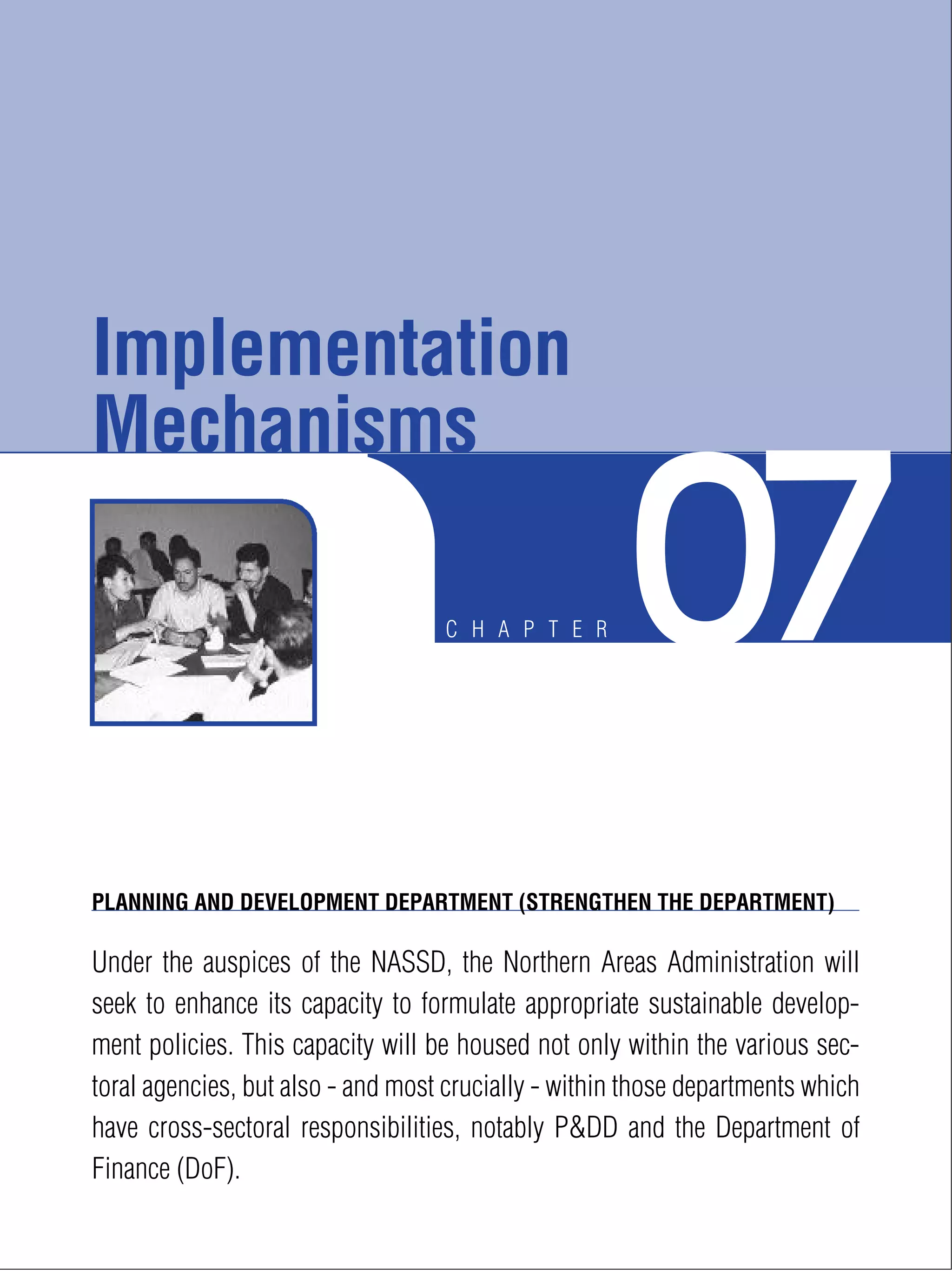 C H A P T E R 07
PLANNING AND DEVELOPMENT DEPARTMENT (STRENGTHEN THE DEPARTMENT)
Under the auspices of the NASSD, the Northern Areas Administration will
seek to enhance its capacity to formulate appropriate sustainable develop-
ment policies. This capacity will be housed not only within the various sec-
toral agencies, but also - and most crucially - within those departments which
have cross-sectoral responsibilities, notably P&DD and the Department of
Finance (DoF).
Implementation
Mechanisms
 