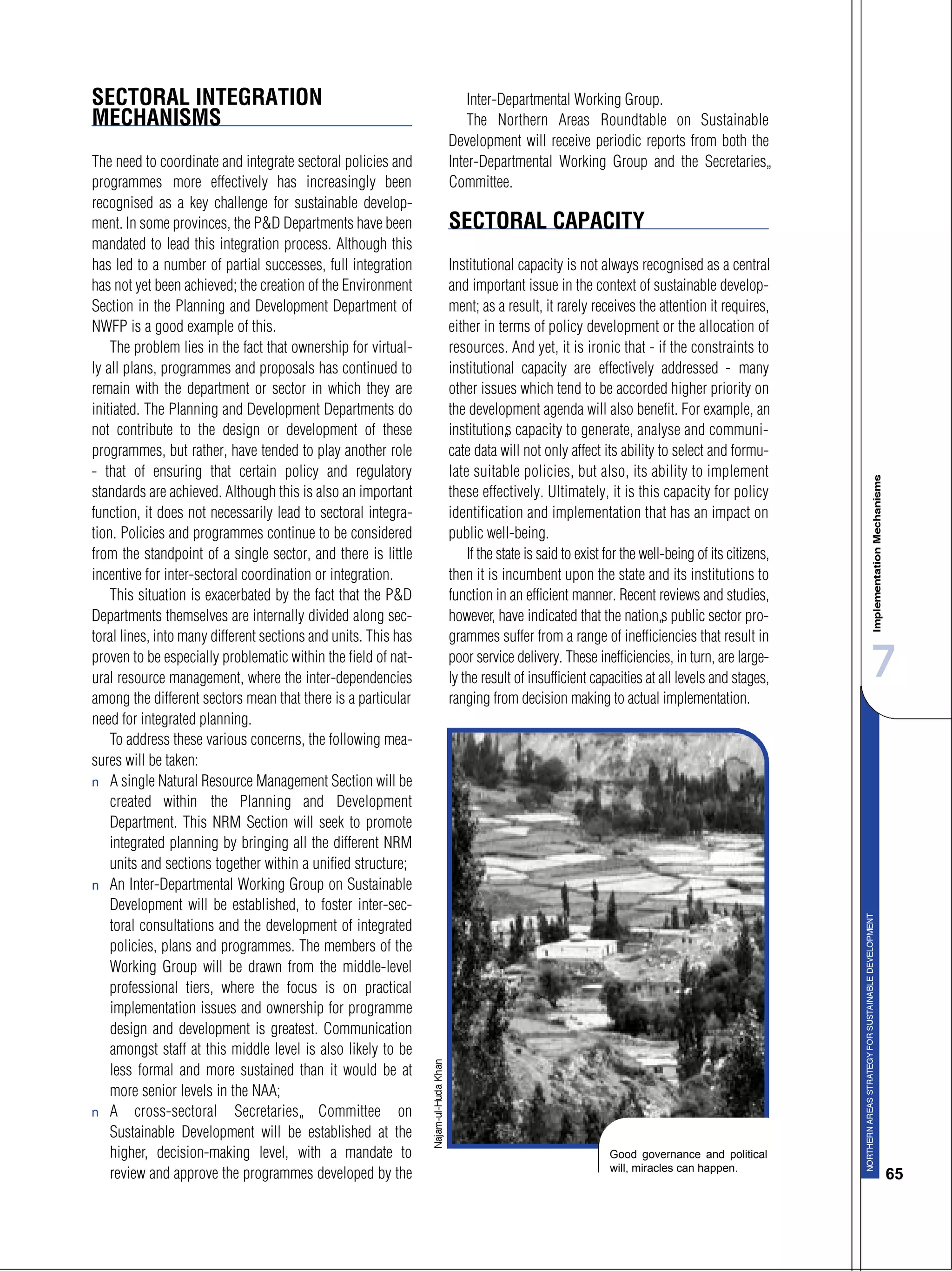 7
65
SECTORAL INTEGRATION
MECHANISMS
The need to coordinate and integrate sectoral policies and
programmes more effectively has increasingly been
recognised as a key challenge for sustainable develop-
ment. In some provinces, the P&D Departments have been
mandated to lead this integration process. Although this
has led to a number of partial successes, full integration
has not yet been achieved; the creation of the Environment
Section in the Planning and Development Department of
NWFP is a good example of this.
The problem lies in the fact that ownership for virtual-
ly all plans, programmes and proposals has continued to
remain with the department or sector in which they are
initiated. The Planning and Development Departments do
not contribute to the design or development of these
programmes, but rather, have tended to play another role
- that of ensuring that certain policy and regulatory
standards are achieved. Although this is also an important
function, it does not necessarily lead to sectoral integra-
tion. Policies and programmes continue to be considered
from the standpoint of a single sector, and there is little
incentive for inter-sectoral coordination or integration.
This situation is exacerbated by the fact that the P&D
Departments themselves are internally divided along sec-
toral lines, into many different sections and units. This has
proven to be especially problematic within the field of nat-
ural resource management, where the inter-dependencies
among the different sectors mean that there is a particular
need for integrated planning.
To address these various concerns, the following mea-
sures will be taken:
s A single Natural Resource Management Section will be
created within the Planning and Development
Department. This NRM Section will seek to promote
integrated planning by bringing all the different NRM
units and sections together within a unified structure;
s An Inter-Departmental Working Group on Sustainable
Development will be established, to foster inter-sec-
toral consultations and the development of integrated
policies, plans and programmes. The members of the
Working Group will be drawn from the middle-level
professional tiers, where the focus is on practical
implementation issues and ownership for programme
design and development is greatest. Communication
amongst staff at this middle level is also likely to be
less formal and more sustained than it would be at
more senior levels in the NAA;
s A cross-sectoral Secretaries’ Committee on
Sustainable Development will be established at the
higher, decision-making level, with a mandate to
review and approve the programmes developed by the
Inter-Departmental Working Group.
The Northern Areas Roundtable on Sustainable
Development will receive periodic reports from both the
Inter-Departmental Working Group and the Secretaries’
Committee.
SECTORAL CAPACITY
Institutional capacity is not always recognised as a central
and important issue in the context of sustainable develop-
ment; as a result, it rarely receives the attention it requires,
either in terms of policy development or the allocation of
resources. And yet, it is ironic that - if the constraints to
institutional capacity are effectively addressed - many
other issues which tend to be accorded higher priority on
the development agenda will also benefit. For example, an
institution’s capacity to generate, analyse and communi-
cate data will not only affect its ability to select and formu-
late suitable policies, but also, its ability to implement
these effectively. Ultimately, it is this capacity for policy
identification and implementation that has an impact on
public well-being.
If the state is said to exist for the well-being of its citizens,
then it is incumbent upon the state and its institutions to
function in an efficient manner. Recent reviews and studies,
however, have indicated that the nation’s public sector pro-
grammes suffer from a range of inefficiencies that result in
poor service delivery. These inefficiencies, in turn, are large-
ly the result of insufficient capacities at all levels and stages,
ranging from decision making to actual implementation.
Good governance and political
will, miracles can happen.
 
