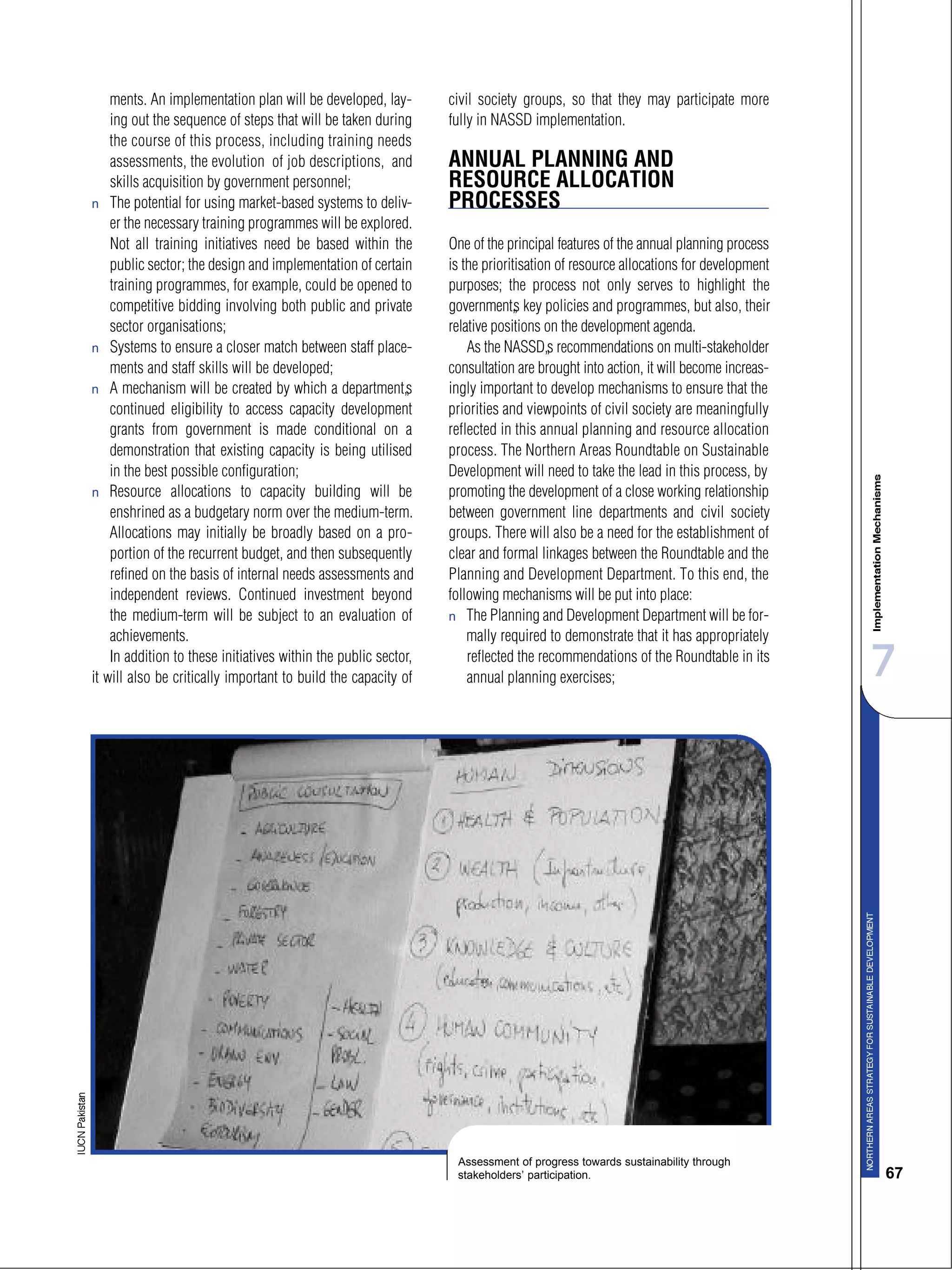 7
67
ments. An implementation plan will be developed, lay-
ing out the sequence of steps that will be taken during
the course of this process, including training needs
assessments, the evolution of job descriptions, and
skills acquisition by government personnel;
s The potential for using market-based systems to deliv-
er the necessary training programmes will be explored.
Not all training initiatives need be based within the
public sector; the design and implementation of certain
training programmes, for example, could be opened to
competitive bidding involving both public and private
sector organisations;
s Systems to ensure a closer match between staff place-
ments and staff skills will be developed;
s A mechanism will be created by which a department’s
continued eligibility to access capacity development
grants from government is made conditional on a
demonstration that existing capacity is being utilised
in the best possible configuration;
s Resource allocations to capacity building will be
enshrined as a budgetary norm over the medium-term.
Allocations may initially be broadly based on a pro-
portion of the recurrent budget, and then subsequently
refined on the basis of internal needs assessments and
independent reviews. Continued investment beyond
the medium-term will be subject to an evaluation of
achievements.
In addition to these initiatives within the public sector,
it will also be critically important to build the capacity of
civil society groups, so that they may participate more
fully in NASSD implementation.
ANNUAL PLANNING AND
RESOURCE ALLOCATION
PROCESSES
One of the principal features of the annual planning process
is the prioritisation of resource allocations for development
purposes; the process not only serves to highlight the
government’s key policies and programmes, but also, their
relative positions on the development agenda.
As the NASSD’s recommendations on multi-stakeholder
consultation are brought into action, it will become increas-
ingly important to develop mechanisms to ensure that the
priorities and viewpoints of civil society are meaningfully
reflected in this annual planning and resource allocation
process. The Northern Areas Roundtable on Sustainable
Development will need to take the lead in this process, by
promoting the development of a close working relationship
between government line departments and civil society
groups. There will also be a need for the establishment of
clear and formal linkages between the Roundtable and the
Planning and Development Department. To this end, the
following mechanisms will be put into place:
s The Planning and Development Department will be for-
mally required to demonstrate that it has appropriately
reflected the recommendations of the Roundtable in its
annual planning exercises;
Assessment of progress towards sustainability through
stakeholders’ participation.
 