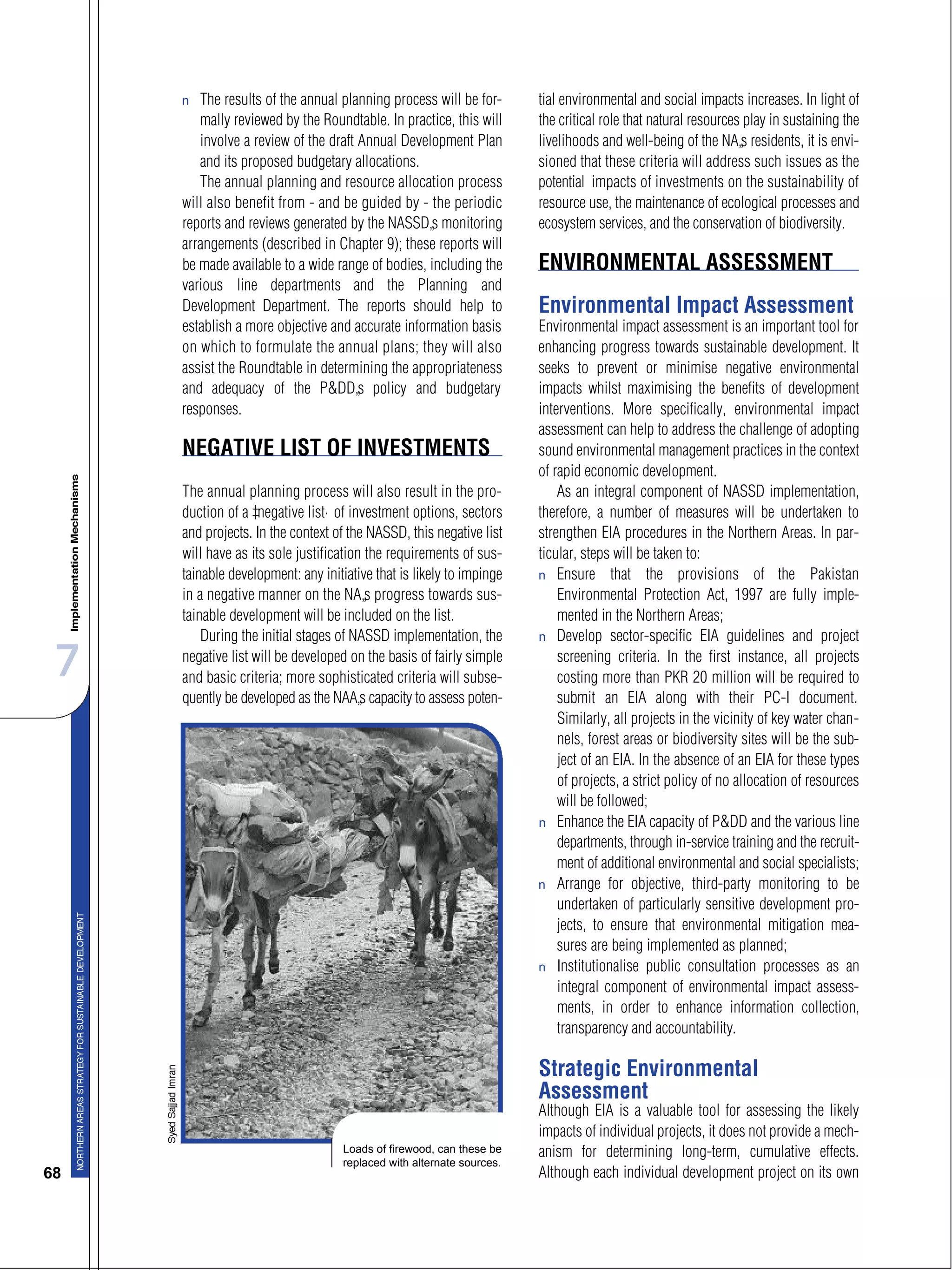 7
68
s The results of the annual planning process will be for-
mally reviewed by the Roundtable. In practice, this will
involve a review of the draft Annual Development Plan
and its proposed budgetary allocations.
The annual planning and resource allocation process
will also benefit from - and be guided by - the periodic
reports and reviews generated by the NASSD’s monitoring
arrangements (described in Chapter 9); these reports will
be made available to a wide range of bodies, including the
various line departments and the Planning and
Development Department. The reports should help to
establish a more objective and accurate information basis
on which to formulate the annual plans; they will also
assist the Roundtable in determining the appropriateness
and adequacy of the P&DD’s policy and budgetary
responses.
NEGATIVE LIST OF INVESTMENTS
The annual planning process will also result in the pro-
duction of a “negative list” of investment options, sectors
and projects. In the context of the NASSD, this negative list
will have as its sole justification the requirements of sus-
tainable development: any initiative that is likely to impinge
in a negative manner on the NA’s progress towards sus-
tainable development will be included on the list.
During the initial stages of NASSD implementation, the
negative list will be developed on the basis of fairly simple
and basic criteria; more sophisticated criteria will subse-
quently be developed as the NAA’s capacity to assess poten-
tial environmental and social impacts increases. In light of
the critical role that natural resources play in sustaining the
livelihoods and well-being of the NA’s residents, it is envi-
sioned that these criteria will address such issues as the
potential impacts of investments on the sustainability of
resource use, the maintenance of ecological processes and
ecosystem services, and the conservation of biodiversity.
ENVIRONMENTAL ASSESSMENT
Environmental Impact Assessment
Environmental impact assessment is an important tool for
enhancing progress towards sustainable development. It
seeks to prevent or minimise negative environmental
impacts whilst maximising the benefits of development
interventions. More specifically, environmental impact
assessment can help to address the challenge of adopting
sound environmental management practices in the context
of rapid economic development.
As an integral component of NASSD implementation,
therefore, a number of measures will be undertaken to
strengthen EIA procedures in the Northern Areas. In par-
ticular, steps will be taken to:
s Ensure that the provisions of the Pakistan
Environmental Protection Act, 1997 are fully imple-
mented in the Northern Areas;
s Develop sector-specific EIA guidelines and project
screening criteria. In the first instance, all projects
costing more than PKR 20 million will be required to
submit an EIA along with their PC-I document.
Similarly, all projects in the vicinity of key water chan-
nels, forest areas or biodiversity sites will be the sub-
ject of an EIA. In the absence of an EIA for these types
of projects, a strict policy of no allocation of resources
will be followed;
s Enhance the EIA capacity of P&DD and the various line
departments, through in-service training and the recruit-
ment of additional environmental and social specialists;
s Arrange for objective, third-party monitoring to be
undertaken of particularly sensitive development pro-
jects, to ensure that environmental mitigation mea-
sures are being implemented as planned;
s Institutionalise public consultation processes as an
integral component of environmental impact assess-
ments, in order to enhance information collection,
transparency and accountability.
Strategic Environmental
Assessment
Although EIA is a valuable tool for assessing the likely
impacts of individual projects, it does not provide a mech-
anism for determining long-term, cumulative effects.
Although each individual development project on its own
Loads of firewood, can these be
replaced with alternate sources.
 