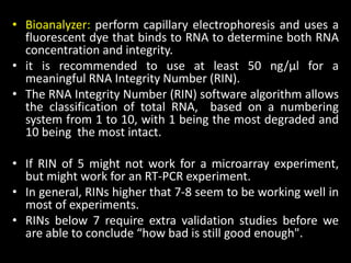 • Bioanalyzer: perform capillary electrophoresis and uses a
fluorescent dye that binds to RNA to determine both RNA
concentration and integrity.
• it is recommended to use at least 50 ng/μl for a
meaningful RNA Integrity Number (RIN).
• The RNA Integrity Number (RIN) software algorithm allows
the classification of total RNA, based on a numbering
system from 1 to 10, with 1 being the most degraded and
10 being the most intact.
• If RIN of 5 might not work for a microarray experiment,
but might work for an RT-PCR experiment.
• In general, RINs higher that 7-8 seem to be working well in
most of experiments.
• RINs below 7 require extra validation studies before we
are able to conclude “how bad is still good enough".
 