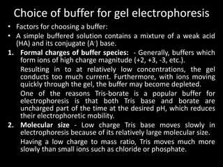 Choice of buffer for gel electrophoresis
• Factors for choosing a buffer:
• A simple buffered solution contains a mixture of a weak acid
(HA) and its conjugate (A-) base.
1. Formal charges of buffer species: - Generally, buffers which
form ions of high charge magnitude (+2, +3, -3, etc.).
Resulting in to at relatively low concentrations, the gel
conducts too much current. Furthermore, with ions moving
quickly through the gel, the buffer may become depleted.
One of the reasons Tris-borate is a popular buffer for
electrophoresis is that both Tris base and borate are
uncharged part of the time at the desired pH, which reduces
their electrophoretic mobility.
2. Molecular size - Low charge Tris base moves slowly in
electrophoresis because of its relatively large molecular size.
Having a low charge to mass ratio, Tris moves much more
slowly than small ions such as chloride or phosphate.
 