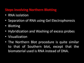 Steps involving Northern Blotting
• RNA isolation
• Separation of RNA using Gel Electrophoresis
• Blotting
• Hybridization and Washing of excess probes
• Visualization
• The Northern Blot procedure is quite similar
to that of Southern blot, except that the
biomaterial used is RNA instead of DNA.
 