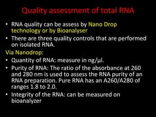 Quality assessment of total RNA
• RNA quality can be assess by Nano Drop
technology or by Bioanalyser
• There are three quality controls that are performed
on isolated RNA.
Via Nanodrop:
• Quantity of RNA: measure in ng/µl.
• Purity of RNA: The ratio of the absorbance at 260
and 280 nm is used to assess the RNA purity of an
RNA preparation. Pure RNA has an A260/A280 of
ranges 1.8 to 2.0.
• Integrity of the RNA: can be measured on
bioanalyzer
 