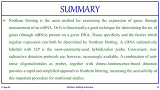 SUMMARY
 Northern blotting is the main method for examining the expression of genes through
measurement of an mRNA. Or It is theoretically a good technique for determining the no. of
genes (through mRNA) present on a given DNA. Tissue specificity and the factors which
regulate expression can both be determined by Northern blotting. A cDNA radioactively
labelled with 32P is the most-commonly-used hybridization probe. Convenient, non-
radioactive detection protocols are, however, increasingly available. A combination of anti-
sense oligonucleotides as probes, together with chemo-luminescence-based detection
provides a rapid and simplified approach to Northern blotting, increasing the accessibility of
this important procedure for nutritional studies.
11-Apr-20 Northern blotting technique 10
 
