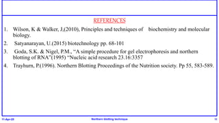 REFERENCES
1. Wilson, K & Walker, J,(2010), Principles and techniques of biochemistry and molecular
biology.
2. Satyanarayan, U.(2015) biotechnology pp. 68-101
3. Goda, S.K. & Nigel, P.M., “A simple procedure for gel electrophoresis and northern
blotting of RNA”(1995) “Nucleic acid research 23.16:3357
4. Trayhurn, P.(1996). Northern Blotting Proceedings of the Nutrition society. Pp 55, 583-589.
11-Apr-20 Northern blotting technique 11
 
