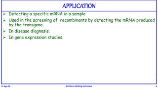 APPLICATION
 Detecting a specific mRNA in a sample
 Used in the screening of recombinants by detecting the mRNA produced
by the transgene.
 In disease diagnosis.
 In gene expression studies.
11-Apr-20 Northern blotting technique 8
 