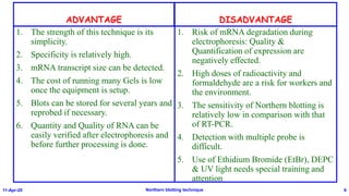 ADVANTAGE
1. The strength of this technique is its
simplicity.
2. Specificity is relatively high.
3. mRNA transcript size can be detected.
4. The cost of running many Gels is low
once the equipment is setup.
5. Blots can be stored for several years and
reprobed if necessary.
6. Quantity and Quality of RNA can be
easily verified after electrophoresis and
before further processing is done.
DISADVANTAGE
1. Risk of mRNA degradation during
electrophoresis: Quality &
Quantification of expression are
negatively effected.
2. High doses of radioactivity and
formaldehyde are a risk for workers and
the environment.
3. The sensitivity of Northern blotting is
relatively low in comparison with that
of RT-PCR.
4. Detection with multiple probe is
difficult.
5. Use of Ethidium Bromide (EtBr), DEPC
& UV light needs special training and
attention
11-Apr-20 Northern blotting technique 9
 