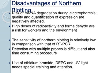 Disadvantages of Northern
Blotting Risk of mRNA degradation during electrophoresis:
quality and quantification of expression are
negatively affected.
 High doses of radioactivity and formaldehyde are
a risk for workers and the environment
 The sensitivity of northern blotting is relatively low
in comparison with that of RT-PCR.
 Detection with multiple probes is difficult and also
time consuming procedure
 Use of ethidium bromide, DEPC and UV light
needs special training and attention.
 