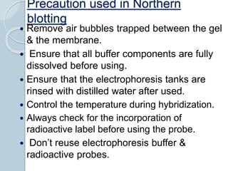 Precaution used in Northern
blotting
 Remove air bubbles trapped between the gel
& the membrane.
 Ensure that all buffer components are fully
dissolved before using.
 Ensure that the electrophoresis tanks are
rinsed with distilled water after used.
 Control the temperature during hybridization.
 Always check for the incorporation of
radioactive label before using the probe.
 Don’t reuse electrophoresis buffer &
radioactive probes.
 