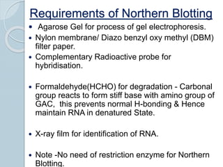 Requirements of Northern Blotting
 Agarose Gel for process of gel electrophoresis.
 Nylon membrane/ Diazo benzyl oxy methyl (DBM)
filter paper.
 Complementary Radioactive probe for
hybridisation.
 Formaldehyde(HCHO) for degradation - Carbonal
group reacts to form stiff base with amino group of
GAC, this prevents normal H-bonding & Hence
maintain RNA in denatured State.
 X-ray film for identification of RNA.
 Note -No need of restriction enzyme for Northern
Blotting.
 