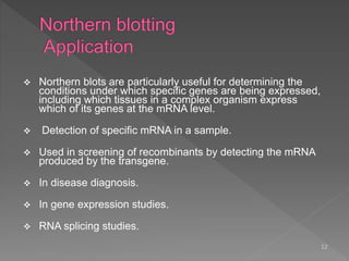  Northern blots are particularly useful for determining the
conditions under which specific genes are being expressed,
including which tissues in a complex organism express
which of its genes at the mRNA level.
 Detection of specific mRNA in a sample.
 Used in screening of recombinants by detecting the mRNA
produced by the transgene.
 In disease diagnosis.
 In gene expression studies.
 RNA splicing studies.
12
 