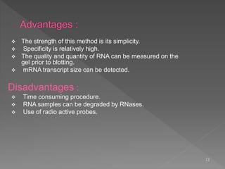  The strength of this method is its simplicity.
 Specificity is relatively high.
 The quality and quantity of RNA can be measured on the
gel prior to blotting.
 mRNA transcript size can be detected.
Disadvantages :
 Time consuming procedure.
 RNA samples can be degraded by RNases.
 Use of radio active probes.
13
 