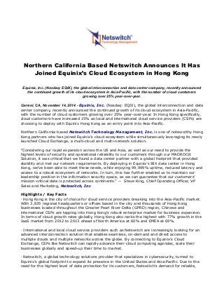 Northern California Based Netswitch Announces It Has
Joined Equinix’s Cloud Ecosystem in Hong Kong
Equinix, Inc. (Nasdaq: EQIX), the global interconnection and data center company, recently announced
the continued growth of its cloud ecosystem in Asia-Pacific, with the number of cloud customers
growing over 25% year-over-year.
Carmel, CA, November 14, 2014 - Equinix, Inc. (Nasdaq: EQIX), the global interconnection and data
center company, recently announced the continued growth of its cloud ecosystem in Asia-Pacific,
with the number of cloud customers growing over 25% year-over-year. In Hong Kong specifically,
cloud customers have increased 15% as local and international cloud service providers (CSPs) are
choosing to deploy with Equinix Hong Kong as an entry point into Asia-Pacific.
Northern California based Netswitch Technology Management, Inc. is one of noteworthy Hong
Kong partners who has joined Equinix’s cloud ecosystem while simultaneously leveraging its newly
launched Cloud Exchange, a multi-cloud and multi-network solution.
“Considering our rapid expansion across the US and Asia, as well as our need to provide the
highest levels of security and operational reliability to our customers through our MADROC®
Solution, it was critical that we found a data center partner with a global footprint that provided
stability and met our network requirements. By deploying in Equinix’s IBX data center in Hong
Kong, we’ve been able to meet these needs, while enjoying 99.999% uptime, reduced latency and
access to a robust ecosystem of networks. In turn, this has further enabled us to maintain our
leadership position in the information security space, as we can guarantee that our customers’
mission-critical data is protected across continents.” -- Steve King, Chief Operating Officer, VP
Sales and Marketing, Netswitch, Inc
Highlights / Key Facts
· Hong Kong is the city of choice for cloud service providers breaking into the Asia-Pacific market.
With 3,835 regional headquarters or offices based in the city and thousands of Hong Kong
businesses located throughout the Greater Pearl River Delta (GPRD) region, Chinese and
international CSPs are tapping into Hong Kong’s robust enterprise market for business expansion.
In terms of cloud growth rates globally, Hong Kong also ranks the highest with 77% growth in the
IaaS market from 2012 to 2013 ahead of North America at 60% and EMEA at 69%.
· International and local cloud service providers such as Netswitch are increasingly looking for an
advanced interconnection solution that enables seamless, on-demand and direct access to
multiple clouds and multiple networks across the globe. By connecting to Equinix’s Cloud
Exchange, CSPs like Netswitch can rapidly advance their cloud computing agendas, scale their
businesses globally and speed-up their time to market.
· Netswitch, a global technology solutions provider that specializes in cybersecurity, turned to
Equinix’s global footprint to expand its presence in the United States and Asia-Pacific. Due to the
need for the highest level of data protection for its customers, Netswitch’s demand for reliable,
 